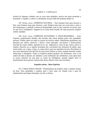 92
                                PARTE 2ª - CAPÍTULO I

mistura de algumas verdades com os erros mais polpudos, através dos quais penetram a
presunção, o orgulho, o ciúme e a obstinação, de que ainda não puderam despir-se.

       105. Sétima classe. ESPÍRITOS NEUTROS. - Nem bastante bons para fazerem o
bem, nem bastante maus para fazerem o mal. Pendem tanto para um como para o outro e
não ultrapassam a condição comum da Humanidade, quer no que concerne ao moral, quer
no que toca à inteligência. Apegam-se às coisas deste mundo, de cujas grosseiras alegrias
sentem saudades.

        106. Sexta classe. ESPÍRITOS BATEDORES E PERTURBADORES. - Estes
Espíritos, propriamente falando, não formam uma classe distinta pelas suas qualidades
pessoais. Podem caber em todas as classes da terceira ordem. Manifestam geralmente sua
presença por efeitos sensíveis e físicos, como pancadas, movimento e deslocamento
anormal de corpos sólidos, agitação do ar, etc. Afiguram-se, mais do que outros, presos à
matéria. Parecem ser os agentes principais das vicissitudes dos elementos do globo, quer
atuem sobre o ar, a água, o fogo, os corpos duros, quer nas entranhas da terra. Reconhece-se
que esses fenômenos não derivam de uma causa fortuita ou física, quando denotam caráter
intencional e inteligente. Todos os Espíritos podem produzir tais fenômenos, mas os de
ordem elevada os deixam, de ordinário, como atribuições dos subalternos, mais aptos para
as coisas materiais do que para as coisas da inteligência; quando julgam úteis as
manifestações desse gênero, lançam mão destes últimos como seus auxiliares.

                            Segunda ordem. - Bons Espíritos

       107. CARACTERES GERAIS - Predominância do Espírito sobre a matéria; desejo
do bem. Suas qualidades e poderes para o bem estão em relação com o grau de
adiantamento que hajam alcançado; uns têm a ciência,
 