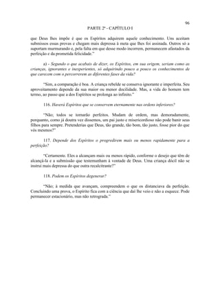 96
                                PARTE 2ª - CAPÍTULO I

que Deus lhes impõe é que os Espíritos adquirem aquele conhecimento. Uns aceitam
submissos essas provas e chegam mais depressa à meta que lhes foi assinada. Outros só a
suportam murmurando e, pela falta em que desse modo incorrem, permanecem afastados da
perfeição e da prometida felicidade.”

       a) - Segundo o que acabais de dizer, os Espíritos, em sua origem, seriam como as
crianças, ignorantes e inexperientes, só adquirindo pouco a pouco os conhecimentos de
que carecem com o percorrerem as diferentes fases da vida?

       “Sim, a comparação é boa. A criança rebelde se conserva ignorante e imperfeita. Seu
aproveitamento depende da sua maior ou menor docilidade. Mas, a vida do homem tem
termo, ao passo que a dos Espíritos se prolonga ao infinito.”

       116. Haverá Espíritos que se conservem eternamente nas ordens inferiores?

        “Não; todos se tornarão perfeitos. Mudam de ordem, mas demoradamente,
porquanto, como já doutra vez dissemos, um pai justo e misericordioso não pode banir seus
filhos para sempre. Pretenderias que Deus, tão grande, tão bom, tão justo, fosse pior do que
vós mesmos?”

       117. Depende dos Espíritos o progredirem mais ou menos rapidamente para a
perfeição?

        “Certamente. Eles a alcançam mais ou menos rápido, conforme o desejo que têm de
alcançá-la e a submissão que testemunham à vontade de Deus. Uma criança dócil não se
instrui mais depressa do que outra recalcitrante?”

       118. Podem os Espíritos degenerar?

      “Não; à medida que avançam, compreendem o que os distanciava da perfeição.
Concluindo uma prova, o Espírito fica com a ciência que daí lhe veio e não a esquece. Pode
permanecer estacionário, mas não retrograda.”
 