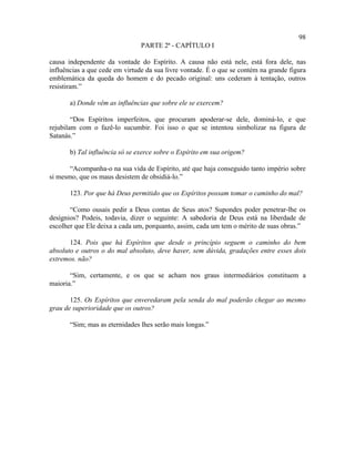 98
                                PARTE 2ª - CAPÍTULO I

causa independente da vontade do Espírito. A causa não está nele, está fora dele, nas
influências a que cede em virtude da sua livre vontade. É o que se contém na grande figura
emblemática da queda do homem e do pecado original: uns cederam à tentação, outros
resistiram.”

       a) Donde vêm as influências que sobre ele se exercem?

        “Dos Espíritos imperfeitos, que procuram apoderar-se dele, dominá-lo, e que
rejubilam com o fazê-lo sucumbir. Foi isso o que se intentou simbolizar na figura de
Satanás.”

       b) Tal influência só se exerce sobre o Espírito em sua origem?

       “Acompanha-o na sua vida de Espírito, até que haja conseguido tanto império sobre
si mesmo, que os maus desistem de obsidiá-lo.”

       123. Por que há Deus permitido que os Espíritos possam tomar o caminho do mal?

       “Como ousais pedir a Deus contas de Seus atos? Supondes poder penetrar-lhe os
desígnios? Podeis, todavia, dizer o seguinte: A sabedoria de Deus está na liberdade de
escolher que Ele deixa a cada um, porquanto, assim, cada um tem o mérito de suas obras.”

       124. Pois que há Espíritos que desde o princípio seguem o caminho do bem
absoluto e outros o do mal absoluto, deve haver, sem dúvida, gradações entre esses dois
extremos. não?

       “Sim, certamente, e os que se acham nos graus intermediários constituem a
maioria.”

       125. Os Espíritos que enveredaram pela senda do mal poderão chegar ao mesmo
grau de superioridade que os outros?

       “Sim; mas as eternidades lhes serão mais longas.”
 
