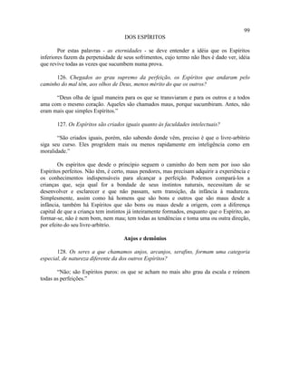 99
                                     DOS ESPÍRITOS

        Por estas palavras - as eternidades - se deve entender a idéia que os Espíritos
inferiores fazem da perpetuidade de seus sofrimentos, cujo termo não lhes é dado ver, idéia
que revive todas as vezes que sucumbem numa prova.

      126. Chegados ao grau supremo da perfeição, os Espíritos que andaram pelo
caminho do mal têm, aos olhos de Deus, menos mérito do que os outros?

      “Deus olha de igual maneira para os que se transviaram e para os outros e a todos
ama com o mesmo coração. Aqueles são chamados maus, porque sucumbiram. Antes, não
eram mais que simples Espíritos.”

       127. Os Espíritos são criados iguais quanto às faculdades intelectuais?

       “São criados iguais, porém, não sabendo donde vêm, preciso é que o livre-arbítrio
siga seu curso. Eles progridem mais ou menos rapidamente em inteligência como em
moralidade.”

        Os espíritos que desde o princípio seguem o caminho do bem nem por isso são
Espíritos perfeitos. Não têm, é certo, maus pendores, mas precisam adquirir a experiência e
os conhecimentos indispensáveis para alcançar a perfeição. Podemos compará-los a
crianças que, seja qual for a bondade de seus instintos naturais, necessitam de se
desenvolver e esclarecer e que não passam, sem transição, da infância à madureza.
Simplesmente, assim como há homens que são bons e outros que são maus desde a
infância, também há Espíritos que são bons ou maus desde a origem, com a diferença
capital de que a criança tem instintos já inteiramente formados, enquanto que o Espírito, ao
formar-se, não é nem bom, nem mau; tem todas as tendências e toma uma ou outra direção,
por efeito do seu livre-arbítrio.

                                    Anjos e demônios

       128. Os seres a que chamamos anjos, arcanjos, serafins, formam uma categoria
especial, de natureza diferente da dos outros Espíritos?

       “Não; são Espíritos puros: os que se acham no mais alto grau da escala e reúnem
todas as perfeições.”
 