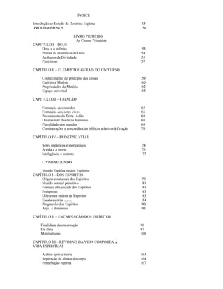 ÍNDICE

Introdução ao Estudo da Doutrina Espírita                          15
 PROLEGOMENOS                                                      50

                           LIVRO PRIMEIRO
                            As Causas Primárias
CAP1TULO I – DEUS
    Deus e o infinito                                              53
    Provas da existência de Deus                                   54
    Atributos da Divindade                                         55
    Panteísmo                                                      57

CAPITULO II – ELEMENTOS GERAIS DO UNIVERSO

      Conhecimento do princípio das coisas                         59
      Espírito e Matéria                                           60
      Propriedades da Matéria                                      62
      Espaço universal                                             64

CAP1TULO III – CRIAÇÃO

      Formação dos mundos                                          65
      Formação dos seres vivos                                     66
      Povoamento da Terra. Adão                                    68
      Diversidade das raças humanas                                68
      Pluralidade dos mundos                                       69
      Considerações e concordâncias bíblicas relativas à Criação   70

CAPÍTULO IV – PRINCÍPIO VITAL

      Seres orgânicos e inorgânicos                                74
      A vida e a morte                                             75
      Inteligência e instinto                                      77

      LIVRO SEGUNDO

    Mundo Espírita ou dos Espíritos
CAPÍTULO I – DOS ESPÍRITOS
    Origem e natureza dos Espíritos                                79
    Mundo normal primitivo                                         81
    Forma e ubiquidade dos Espítitos                               81
    Perispirito                                                    83
    Diferentes ordens de Espíritos                                 83
    Escala espírita ........                                       84
    Progressão dos Espíritos                                       90
    Anjo. e demônios                                               93

CAPÍTULO II – ENCARNAÇÃO DOS ESPÍRITOS

     Finalidade da encarnação                                      96
     Da alma                                                       97
     Materialismo                                                  100

CAPITULO III – RE'TORNO DA VIDA CORPOREA À
VIDA ESPIRITUAI

      A alma após a morte                                          103
      Separação da alma e do corpo                                 104
      Perturbação espírita                                         107
 