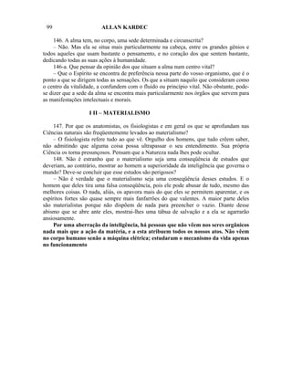 99                      ALLAN KARDEC

     146. A alma tem, no corpo, uma sede determinada e circunscrita?
     – Não. Mas ela se situa mais particularmente na cabeça, entre os grandes gênios e
todos aqueles que usam bastante o pensamento, e no coração dos que sentem bastante,
dedicando todas as suas ações à humanidade.
     146-a. Que pensar da opinião dos que situam a alma num centro vital?
     – Que o Espírito se encontra de preferência nessa parte do vosso organismo, que é o
ponto a que se dirigem todas as sensações. Os que a situam naquilo que consideram como
o centro da vitalidade, a confundem com o fluido ou princípio vital. Não obstante, pode-
se dizer que a sede da alma se encontra mais particularmente nos órgãos que servem para
as manifestações intelectuais e morais.

                   I II – MATERIALISMO

     147. Por que os anatomistas, os fisiologistas e em geral os que se aprofundam nas
Ciências naturais são freqüentemente levados ao materialismo?
     – O fisiologista refere tudo ao que vê. Orgulho dos homens, que tudo crêem saber,
não admitindo que alguma coisa possa ultrapassar o seu entendimento. Sua própria
Ciência os torna presunçosos. Pensam que a Natureza nada lhes pode ocultar.
     148. Não é estranho que o materialismo seja uma conseqüência de estudos que
deveriam, ao contrário, mostrar ao homem a superioridade da inteligência que governa o
mundo? Deve-se concluir que esse estudos são perigosos?
     – Não é verdade que o materialismo seja uma conseqüência desses estudos. E o
homem que deles tira uma falsa conseqüência, pois ele pode abusar de tudo, mesmo das
melhores coisas. O nada, aliás, os apavora mais do que eles se permitem aparentar, e os
espíritos fortes são quase sempre mais fanfarrões do que valentes. A maior parte deles
são materialistas porque não dispõem de nada para preencher o vazio. Diante desse
abismo que se abre ante eles, mostrai-lhes uma tábua de salvação e a ela se agarrarão
ansiosamente.
     Por uma aberração da inteligência, há pessoas que não vêem nos seres orgânicos
nada mais que a ação da matéria, e a esta atribuem todos os nossos atos. Não vêem
no corpo humano senão a máquina elétrica; estudaram o mecanismo da vida apenas
no funcionamento
 