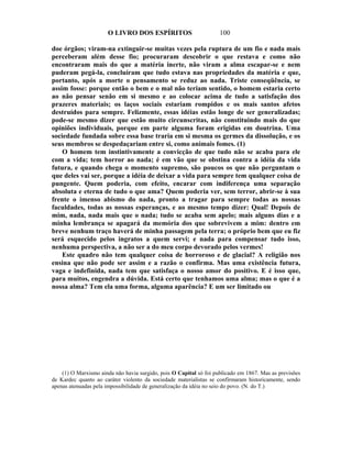 O LIVRO DOS ESPÍRITOS                         100

doe órgãos; viram-na extinguir-se muitas vezes pela ruptura de um fio e nada mais
perceberam além desse fio; procuraram descobrir o que restava e como não
encontraram mais do que a matéria inerte, não viram a alma escapar-se e nem
puderam pegá-la, concluíram que tudo estava nas propriedades da matéria e que,
portanto, após a morte o pensamento se reduz ao nada. Triste conseqüência, se
assim fosse: porque então o bem e o mal não teriam sentido, o homem estaria certo
ao não pensar senão em si mesmo e ao colocar acima de tudo a satisfação dos
prazeres materiais; os laços sociais estariam rompidos e os mais santos afetos
destruídos para sempre. Felizmente, essas idéias estão longe de ser generalizadas;
pode-se mesmo dizer que estão muito circunscritas, não constituindo mais do que
opiniões individuais, porque em parte alguma foram erigidas em doutrina. Uma
sociedade fundada sobre essa base traria em si mesma os germes da dissolução, e os
seus membros se despedaçariam entre si, como animais fomes. (1)
    O homem tem instintivamente a convicção de que tudo não se acaba para ele
com a vida; tem horror ao nada; é em vão que se obstina contra a idéia da vida
futura, e quando chega o momento supremo, são poucos os que não perguntam o
que deles vai ser, porque a idéia de deixar a vida para sempre tem qualquer coisa de
pungente. Quem poderia, com efeito, encarar com indiferença uma separação
absoluta e eterna de tudo o que ama? Quem poderia ver, sem terror, abrir-se à sua
frente o imenso abismo do nada, pronto a tragar para sempre todas as nossas
faculdades, todas as nossas esperanças, e ao mesmo tempo dizer: Qual! Depois de
mim, nada, nada mais que o nada; tudo se acaba sem apelo; mais alguns dias e a
minha lembrança se apagará da memória dos que sobrevivem a mim: dentro em
breve nenhum traço haverá de minha passagem pela terra; o próprio bem que eu fiz
será esquecido pelos ingratos a quem servi; e nada para compensar tudo isso,
nenhuma perspectiva, a não ser a do meu corpo devorado pelos vermes!
    Este quadro não tem qualquer coisa de horroroso e de glacial? A religião nos
ensina que não pode ser assim e a razão o confirma. Mas uma existência futura,
vaga e indefinida, nada tem que satisfaça o nosso amor do positivo. E é isso que,
para muitos, engendra a dúvida. Está certo que tenhamos uma alma; mas o que é a
nossa alma? Tem ela uma forma, alguma aparência? E um ser limitado ou




    (1) O Marxismo ainda não havia surgido, pois O Capital só foi publicado em 1867. Mas as previsões
de Kardec quanto ao caráter violento da sociedade materialistas se confirmaram historicamente, sendo
apenas atenuadas pela impossibilidade de generalização da idéia no seio do povo. (N. do T.)
 