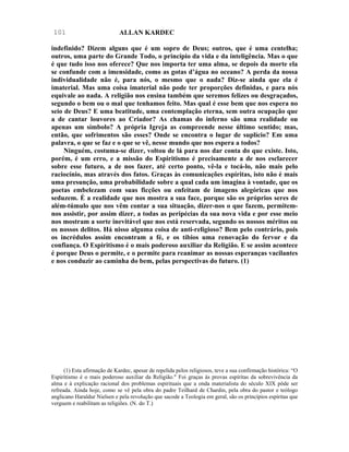 101                           ALLAN KARDEC

indefinido? Dizem alguns que é um sopro de Deus; outros, que é uma centelha;
outros, uma parte do Grande Todo, o princípio da vida e da inteligência. Mas o que
é que tudo isso nos oferece? Que nos importa ter uma alma, se depois da morte ela
se confunde com a imensidade, como as gotas d’água no oceano? A perda da nossa
individualidade não é, para nós, o mesmo que o nada? Diz-se ainda que ela é
imaterial. Mas uma coisa imaterial não pode ter proporções definidas, e para nós
equivale ao nada. A religião nos ensina também que seremos felizes ou desgraçados,
segundo o bem ou o mal que tenhamos feito. Mas qual é esse bem que nos espera no
seio de Deus? E uma beatitude, uma contemplação eterna, sem outra ocupação que
a de cantar louvores ao Criador? As chamas do inferno são uma realidade ou
apenas um símbolo? A própria Igreja as compreende nesse último sentido; mas,
então, que sofrimentos são esses? Onde se encontra o lugar de suplício? Em uma
palavra, o que se faz e o que se vê, nesse mundo que nos espera a todos?
     Ninguém, costuma-se dizer, voltou de lá para nos dar conta do que existe. Isto,
porém, é um erro, e a missão do Espiritismo é precisamente a de nos esclarecer
sobre esse futuro, a de nos fazer, até certo ponto, vê-la e tocá-lo, não mais pelo
raciocínio, mas através dos fatos. Graças às comunicações espíritas, isto não é mais
uma presunção, uma probabilidade sobre a qual cada um imagina à vontade, que os
poetas embelezam com suas ficções ou enfeitam de imagens alegóricas que nos
seduzem. É a realidade que nos mostra a sua face, porque são os próprios seres de
além-túmulo que nos vêm contar a sua situação, dizer-nos o que fazem, permitem-
nos assistir, por assim dizer, a todas as peripécias da sua nova vida e por esse meio
nos mostram a sorte inevitável que nos está reservada, segundo os nossos méritos ou
os nossos delitos. Há nisso alguma coisa de anti-religioso? Bem pelo contrário, pois
os incrédulos assim encontram a fé, e os tíbios uma renovação do fervor e da
confiança. O Espiritismo é o mais poderoso auxiliar da Religião. E se assim acontece
é porque Deus o permite, e o permite para reanimar as nossas esperanças vacilantes
e nos conduzir ao caminha do bem, pelas perspectivas do futuro. (1)




      (1) Esta afirmação de Kardec, apesar de repelida pelos religiosos, teve a sua confirmação histórica: “O
Espiritismo é o mais poderoso auxiliar da Religião." Foi graças às provas espíritas da sobrevivência da
alma e à explicação racional dos problemas espirituais que a onda materialista do século XIX pôde ser
refreada. Ainda hoje, como se vê pela obra do padre Teilhard de Chardin, pela obra do pastor e teólogo
anglicano Haraldur Nielsen e pela revolução que sacode a Teologia em geral, são os princípios espíritas que
verguem e reabilitam as religiões. (N. do T.)
 