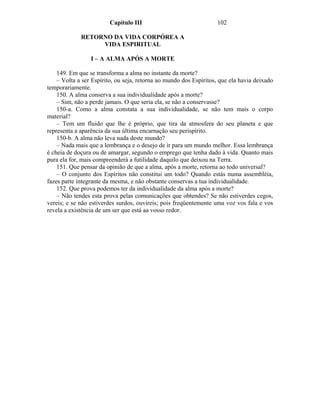 Capítulo III                               102

             RETORNO DA VIDA CORPÓREA A
                  VIDA ESPIRITUAL

                 I – A ALMA APÓS A MORTE

    149. Em que se transforma a alma no instante da morte?
    – Volta a ser Espírito, ou seja, retorna ao mundo dos Espíritos, que ela havia deixado
temporariamente.
    150. A alma conserva a sua individualidade após a morte?
    – Sim, não a perde jamais. O que seria ela, se não a conservasse?
    150-a. Como a alma constata a sua individualidade, se não tem mais o corpo
material?
    – Tem um fluido que lhe é próprio, que tira da atmosfera do seu planeta e que
representa a aparência da sua última encarnação seu perispírito.
    150-b. A alma não leva nada deste mundo?
    – Nada mais que a lembrança e o desejo de ir para um mundo melhor. Essa lembrança
é cheia de doçura ou de amargar, segundo o emprego que tenha dado à vida. Quanto mais
pura ela for, mais compreenderá a futilidade daquilo que deixou na Terra.
    151. Que pensar da opinião de que a alma, após a morte, retorna ao todo universal?
    – O conjunto dos Espíritos não constitui um todo? Quando estás numa assembléia,
fazes parte integrante da mesma, e não obstante conservas a tua individualidade.
    152. Que prova podemos ter da individualidade da alma após a morte?
    – Não tendes esta prova pelas comunicações que obtendes? Se não estiverdes cegos,
vereis; e se não estiverdes surdos, ouvireis; pois freqüentemente uma voz vos fala e vos
revela a existência de um ser que está aa vosso redor.
 