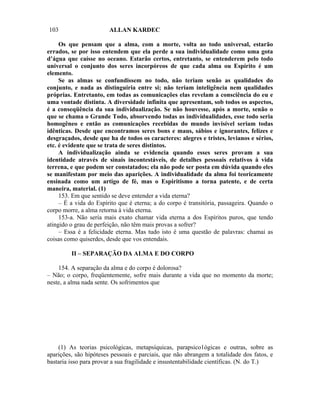 103                     ALLAN KARDEC

     Os que pensam que a alma, com a morte, volta ao todo universal, estarão
errados, se por isso entendem que ela perde a sua individualidade como uma gota
d’água que caísse no oceano. Estarão certos, entretanto, se entenderem pelo todo
universal o conjunto dos seres incorpóreos de que cada alma ou Espírito é um
elemento.
     Se as almas se confundissem no todo, não teriam senão as qualidades do
conjunto, e nada as distinguiria entre si; não teriam inteligência nem qualidades
próprias. Entretanto, em todas as comunicações elas revelam a consciência do eu e
uma vontade distinta. A diversidade infinita que apresentam, sob todos os aspectos,
é a conseqüência da sua individualização. Se não houvesse, após a morte, senão o
que se chama o Grande Todo, absorvendo todas as individualidades, esse todo seria
homogêneo e então as comunicações recebidas do mundo invisível seriam todas
idênticas. Desde que encontramos seres bons e maus, sábios e ignorantes, felizes e
desgraçados, desde que ha de todos os caracteres: alegres e tristes, levianos e sérios,
etc. é evidente que se trata de seres distintos.
     A individualização ainda se evidencia quando esses seres provam a sua
identidade através de sinais incontestáveis, de detalhes pessoais relativos à vida
terrena, e que podem ser constatados; ela não pode ser posta em dúvida quando eles
se manifestam por meio das aparições. A individualidade da alma foi teoricamente
ensinada como um artigo de fé, mas o Espiritismo a torna patente, e de certa
maneira, material. (1)
     153. Em que sentido se deve entender a vida eterna?
     – É a vida do Espírito que é eterna; a do corpo é transitória, passageira. Quando o
corpo morre, a alma retorna à vida eterna.
     153-a. Não seria mais exato chamar vida eterna a dos Espíritos puros, que tendo
atingido o grau de perfeição, não têm mais provas a sofrer?
     – Essa é a felicidade eterna. Mas tudo isto é uma questão de palavras: chamai as
coisas como quiserdes, desde que vos entendais.

         II – SEPARAÇÃO DA ALMA E DO CORPO

    154. A separação da alma e do corpo é dolorosa?
– Não; o corpo, freqüentemente, sofre mais durante a vida que no momento da morte;
neste, a alma nada sente. Os sofrimentos que




    (1) As teorias psicológicas, metapsíquicas, parapsico1ógicas e outras, sobre as
aparições, são hipóteses pessoais e parciais, que não abrangem a totalidade dos fatos, e
bastaria isso para provar a sua fragilidade e insustentabilidade científicas. (N. do T.)
 