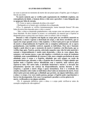O LIVRO DOS ESPÍRITOS                  104

às vezes se provam no momento da morte são um prazer para o Espírito, que vê chegar o
fim do seu exílio.
    Na morte natural, que se verifica pelo esgotamento da vitalidade orgânica, em
conseqüência da idade, o homem deixa a vida sem o perceber: é uma lâmpada que
se apaga por falta de energia.
    155. Como se opera a separação da alma e do corpo?
    – Desligando-se os liames que a retinham ela se desprende.
    155-a. A separação se verifica instantaneamente, numa transição brusca? Há uma
linha divisória bem marcada entre a vida e a morte?
    – Não; a alma se desprende gradualmente e não escapa como um pássaro cativo que
fosse libertado. Os dois estados se tocam e se confundem, de maneira que o Espírito se
desprende pouco a pouco dos seus liames; estes se soltam e não se rompem.
    Durante a vida o Espírito está ligado ao corpo pelo seu envoltório material ou
perispírito; a morte é apenas a destruição do corpo, e não desse envoltório, que se
separa do corpo quando cessa a vida orgânica. A observação prova que no instante
da morte o desprendimento do Espírito não se completa subitamente; ele se opera
gradualmente, com lentidão variável, segundo os indivíduos. Para uns é bastante
rápido e pode dizer-se que o momento da morte é também o da libertação, que se
verifica logo após. Noutros, porém, sobretudo naqueles cuja vida foi toda material e
sensual, o desprendimento é muito mais demorado, e dura às vezes alguns dias,
semanas e até mesmo meses, o que não implica a existência no corpo de nenhuma
vitalidade, nem a possibilidade de retorno à vida, mas a simples persistência de uma
afinidade entre o corpo e o Espírito, afinidade que está sempre na razão da
preponderância que, durante a vida, o Espírito deu à matéria. É lógico admitir que
quanto mais o Espírito estiver identificado com a matéria, mais sofrerá para
separar-se dela. Por outro lado, a atividade intelectual e moral e a elevação dos
pensamentos operam um começo de desprendimento, mesmo durante a vida
corpórea, e quando a morte chega é quase instantânea. Este é o resultado dos
estudos efetuados sobre todos os indivíduos observados no momento da morte. Essas
observações provam ainda que a afinidade que persiste, em alguns indivíduos, entre
a alma e o corpo, é às vezes muito penosa, porque o Espírito pode experimentar o
horror da decomposição. Este caso é excepcional e peculiar a certos gêneros de
morte, verificando-se em alguns suicídios.
     156. A separação definitiva entre a alma e o corpo pode verificar-se antes da
cessação completa da vida orgânica?
 