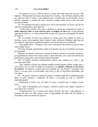 105                      ALLAN KARDEC

     – Na agonia, às vezes, a alma já deixou o corpo, que nada mais tem do que a vida
orgânica. O homem não tem mais consciência de si mesmo, e não obstante ainda lhe resta
um sopro de vida. O corpo é uma máquina que o coração põe em movimento. Ele se
mantém enquanto o coração lhe fizer circular o sangue pelas veias e para isso não
necessita da alma.
     157. No momento da morte a alma tem às vezes uma aspiração ou êxtase, que lhe faz
entrever o mundo para o qual regressa?
     – A alma sente, muitas vezes, que se desatam os liames que a prendem ao corpo, e
então emprega todos os seus esforços para os desligar de uma vez. Já parcialmente
separado da matéria, vê o futuro desenrolar-se ante ela e goza por antecipação do estado
de Espírito.
     158. O exemplo da larva que primeiro se arrasta pela terra, depois se fecha na
crisálida, numa morte aparente, para renascer numa existência brilhante, pode dar-nos
uma idéia da vida terrena, seguida do túmulo e por fim de uma nova existência?
     – Uma pálida idéia. A imagem é boa, mas é necessário não tomá-la ao pé da letra,
como sempre fazeis.
     159. Que sensação experimenta a alma no momento em que se reconhece no mundo
dos Espíritos?
     Depende. Se fizeste o mal com o desejo de fazê-lo, estarás, no primeiro momento,
envergonhado de o haver feito. Para o justo, é muito diferente: ele se sente aliviado de um
grande peso, porque não receia nenhum olhar perquiridor.
     160. O Espírito encontra imediatamente aqueles que conheceu na Terra e que
morreram antes dele?
     – Sim, segundo a afeição que tenham mantido reciprocamente. Quase sempre eles o
vêm receber na sua volta ao mundo dos Espíritos, e o ajudam a libertar-se das faixas
da matéria. Vê também a muitos que havia perdido de vista durante a passagem pela
Terra; vê os que estão na erraticidade, bem como os que se encontram encarnados. que
vai visitar.
     161 . Na morte violenta ou acidental, quando os órgãos ainda não se debilitaram pela
idade ou pelas doenças, a separação da alma e a cessação da vida se verificam
simultaneamente?
     – Geralmente é assim; mas, em todos os casos, o instante que os separa é muito
curto.
     162. Após a decapitação, por exemplo, o homem conserva por alguns instantes a
consciência de si mesmo?
     – Freqüentemente ele a conserva por alguns minutos, até que a vida orgânica se
extingua de uma vez. Mas muitas vezes a preocupação da morte lhe fez perder a
consciência antes do instante do suplício.
 