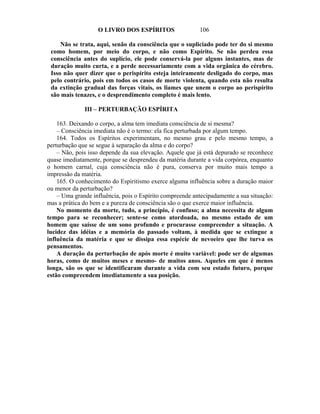 O LIVRO DOS ESPÍRITOS                  106

     Não se trata, aqui, senão da consciência que o supliciado pode ter do si mesmo
 como homem, por meio do corpo, e não como Espírito. Se não perdeu essa
 consciência antes do suplício, ele pode conservá-la por alguns instantes, mas de
 duração muito curta, e a perde necessariamente com a vida orgânica do cérebro.
 Isso não quer dizer que o perispírito esteja inteiramente desligado do corpo, mas
 pelo contrário, pois em todos os casos de morte violenta, quando esta não resulta
 da extinção gradual das forças vitais, os liames que unem o corpo ao perispírito
 são mais tenazes, e o desprendimento completo é mais lento.

              III – PERTURBAÇÃO ESPÍRITA

    163. Deixando o corpo, a alma tem imediata consciência de si mesma?
    – Consciência imediata não é o termo: ela fica perturbada por algum tempo.
    164. Todos os Espíritos experimentam, no mesmo grau e pelo mesmo tempo, a
perturbação que se segue à separação da alma e do corpo?
    – Não, pois isso depende da sua elevação. Aquele que já está depurado se reconhece
quase imediatamente, porque se desprendeu da matéria durante a vida corpórea, enquanto
o homem carnal, cuja consciência não é pura, conserva por muito mais tempo a
impressão da matéria.
    165. O conhecimento do Espiritismo exerce alguma influência sobre a duração maior
ou menor da perturbação?
    – Uma grande influência, pois o Espírito compreende antecipadamente a sua situação:
mas a prática do bem e a pureza de consciência são o que exerce maior influência.
    No momento da morte, tudo, a princípio, é confuso; a alma necessita de algum
tempo para se reconhecer; sente-se como atordoada, no mesmo estado de um
homem que saísse de um sono profundo e procurasse compreender a situação. A
lucidez das idéias e a memória do passado voltam, à medida que se extingue a
influência da matéria e que se dissipa essa espécie de nevoeiro que lhe turva os
pensamentos.
    A duração da perturbação de após morte é muito variável: pode ser de algumas
horas, como de muitos meses e mesmo- de muitos anos. Aqueles em que é menos
longa, são os que se identificaram durante a vida com seu estado futuro, porque
estão compreendem imediatamente a sua posição.
 