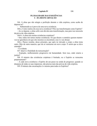 Capítulo IV                              108

                    PLURALIDADE DAS EXISTÊNCIAS
                       I – DA REENCARNAÇÃO

    166. A alma que não atingiu a perfeição durante a vida corpórea, como acaba de
depurar-se?
    – Submetendo-se à prova de uma nova existência.
    166-a. Como realiza ela essa nova existência? Pela sua transformação como Espírito?
    – Ao se depurar, a alma sofre sem dúvida uma transformação, mas para isso necessita
da prova da vida corpórea.
    166-b. A alma tem muitas existências corpóreas?
    – Sim, todos nós temos muitas existências. Os que dizem o contrário querem manter-
vos na ignorância em que eles mesmos se encontram; esse é o seu desejo.
    166-c. Parece resultar, desse princípio, que após ter deixado o corpo a alma toma
outro. Dito de outra maneira, que ela se reencarna em novo corpo. É assim que se deve
entender?
    – É evidente.
    167. Qual é a finalidade da reencarnação?
    – Expiação, melhoramento progressivo da humanidade. Sem isso, onde estaria a
justiça?
    168. O número das existências corpóreas é limitado, ou o Espírito se reencarna
perpetuamente?
    – A cada nova existência o Espírito dá um passo na senda do progresso; quando se
despojou de todas as suas impurezas, não precisa mais das provas da vida corpórea.
    169. O número das encarnações é o mesmo para todos os Espíritos?
 