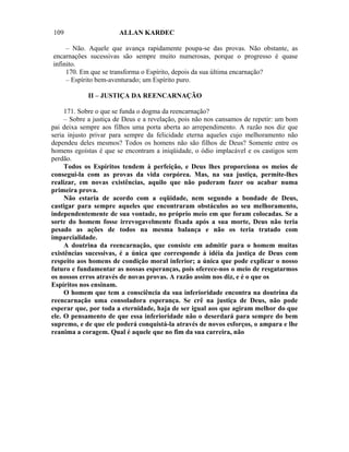 109                    ALLAN KARDEC

     – Não. Aquele que avança rapidamente poupa-se das provas. Não obstante, as
encarnações sucessivas são sempre muito numerosas, porque o progresso é quase
infinito.
     170. Em que se transforma o Espírito, depois da sua última encarnação?
     – Espírito bem-aventurado; um Espírito puro.

            II – JUSTIÇA DA REENCARNAÇÃO

     171. Sobre o que se funda o dogma da reencarnação?
     – Sobre a justiça de Deus e a revelação, pois não nos cansamos de repetir: um bom
pai deixa sempre aos filhos uma porta aberta ao arrependimento. A razão nos diz que
seria injusto privar para sempre da felicidade eterna aqueles cujo melhoramento não
dependeu deles mesmos? Todos os homens não são filhos de Deus? Somente entre os
homens egoístas é que se encontram a iniqüidade, o ódio implacável e os castigos sem
perdão.
     Todos os Espíritos tendem à perfeição, e Deus lhes proporciona os meios de
consegui-la com as provas da vida corpórea. Mas, na sua justiça, permite-lhes
realizar, em novas existências, aquilo que não puderam fazer ou acabar numa
primeira prova.
     Não estaria de acordo com a eqüidade, nem segundo a bondade de Deus,
castigar para sempre aqueles que encontraram obstáculos ao seu melhoramento,
independentemente de sua vontade, no próprio meio em que foram colocadas. Se a
sorte do homem fosse irrevogavelmente fixada após a sua morte, Deus não teria
pesado as ações de todos na mesma balança e não os teria tratado com
imparcialidade.
     A doutrina da reencarnação, que consiste em admitir para o homem muitas
existências sucessivas, é a única que corresponde à idéia da justiça de Deus com
respeito aos homens de condição moral inferior; a única que pode explicar o nosso
futuro e fundamentar as nossas esperanças, pois oferece-nos o meio de resgatarmos
os nossos erros através de novas provas. A razão assim nos diz, e é o que os
Espíritos nos ensinam.
     O homem que tem a consciência da sua inferioridade encontra na doutrina da
reencarnação uma consoladora esperança. Se crê na justiça de Deus, não pode
esperar que, por toda a eternidade, haja de ser igual aos que agiram melhor do que
ele. O pensamento de que essa inferioridade não o deserdará para sempre do bem
supremo, e de que ele poderá conquistá-la através de novos esforços, o ampara e lhe
reanima a coragem. Qual é aquele que no fim da sua carreira, não
 
