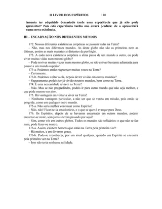 O LIVRO DOS ESPÍRITOS                  110

 lamenta ter adquirido demasiado tarde uma experiência que já não pode
 aproveitar? Pois esta experiência tardia não estará perdida: ele a aproveitará
 numa nova existência.

III – ENCARNAÇÃO NOS DIFERENTES MUNDOS

    172. Nossas diferentes existências corpóreas se passam todas na Terra?
    – Não, mas nos diferentes mundos. As deste globo não são as primeiras nem as
últimas, porém as mais materiais e distantes da perfeição.
    173. A cada nova existência corpórea a alma passa de um mundo a outro, ou pode
viver muitas vidas num mesmo globo?
    – Pode reviver muitas vezes num mesmo globo, se não estiver bastante adiantada para
passar a um mundo superior.
    173-a. Podemos então reaparecer muitas vezes na Terra?
    – Certamente.
    173-b. Podemos voltar a ela, depois de ter vivido em outros mundos?
    – Seguramente; podeis ter já vivido noutros mundos, bem como na Terra.
    174. É uma necessidade reviver na Terra?
    – Não. Mas se não progredirdes, podeis ir para outro mundo que não seja melhor, e
que pode mesmo ser pior.
    175. Há vantagem em voltar a viver na Terra?
    – Nenhuma vantagem particular, a não ser que se venha em missão, pois então se
progride, como em qualquer outro mundo.
    175-a. Não seria melhor continuar como Espírito?
    – Não, não! Ficar-se-ia estacionário, e o que se quer é avançar para Deus.
    176. Os Espíritos, depois de se haverem encarnado em outros mundos, podem
encarnar-se neste, sem jamais terem passado por aqui?
    – Sim, como vós em outros globos. Todos os mundos são solidários: o que não se faz
num, pode fazer-se noutro.
    176-a. Assim, existem homens que estão na Terra pela primeira vez?
    – Há muitos, e em diversos graus.
    176-b. Pode-se reconhecer, por um sinal qualquer, quando um Espírito se encontra
pela primeira vez na Terra?
    – Isso não teria nenhuma utilidade.
 