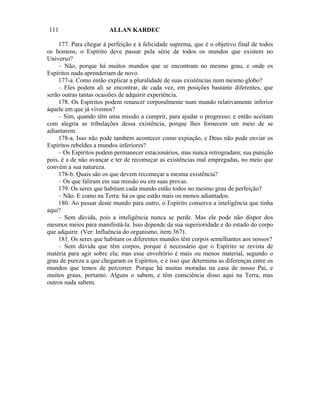 111                     ALLAN KARDEC

     177. Para chegar à perfeição e à felicidade suprema, que é o objetivo final de todos
os homens, o Espírito deve passar pela série de todos os mundos que existem no
Universo?
     – Não, porque há muitos mundos que se encontram no mesmo grau, e onde os
Espíritos nada aprenderiam de novo.
     177-a. Como então explicar a pluralidade de suas existências num mesmo globo?
     – Eles podem ali se encontrar, de cada vez, em posições bastante diferentes, que
serão outras tantas ocasiões de adquirir experiência.
     178. Os Espíritos podem renascer corporalmente num mundo relativamente inferior
àquele em que já vivemos?
     – Sim, quando têm uma missão a cumprir, para ajudar o progresso; e então aceitam
com alegria as tribulações dessa existência, porque lhes fornecem um meio de se
adiantarem.
     178-a. Isso não pode também acontecer como expiação, e Deus não pode enviar os
Espíritos rebeldes a mundos inferiores?
     – Os Espíritos podem permanecer estacionários, mas nunca retrogradam; sua punição
pois, é a de não avançar e ter de recomeçar as existências mal empregadas, no meio que
convém a sua natureza.
     178-b. Quais são os que devem recomeçar a mesma existência?
     – Os que faliram em sua missão ou em suas provas.
     179. Os seres que habitam cada mundo estão todos no mesmo grau de perfeição?
     – Não. E como na Terra: há os que estão mais ou menos adiantados.
     180. Ao passar deste mundo para outro, o Espírito conserva a inteligência que tinha
aqui?
     – Sem dúvida, pois a inteligência nunca se perde. Mas ele pode não dispor dos
mesmos meios para manifestá-la. Isso depende da sua superioridade e do estado do corpo
que adquirir. (Ver: Influência do organismo, item 367).
     181. Os seres que habitam os diferentes mundos têm corpos semelhantes aos nossos?
     – Sem dúvida que têm corpos, porque é necessário que o Espírito se revista de
matéria para agir sobre ela; mas esse envoltório é mais ou menos material, segundo o
grau de pureza a que chegaram os Espíritos, e é isso que determina as diferenças entre os
mundos que temos de percorrer. Porque há muitas moradas na casa de nosso Pai, e
muitos graus, portanto. Alguns o sabem, e têm consciência disso aqui na Terra, mas
outros nada sabem.
 
