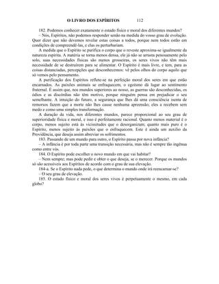 O LIVRO DOS ESPÍRITOS                   112

    182. Podemos conhecer exatamente o estado físico e moral dos diferentes mundos?
    – Nós, Espíritos, não podemos responder senão na medida do vosso grau de evolução.
Quer dizer que não devemos revelar estas coisas a todos, porque nem todos estão em
condições de compreendê-las, e elas os perturbariam.
    A medida que o Espírito se purifica o corpo que o reveste aproxima-se igualmente da
natureza espírita. A matéria se torna menos densa, ele já não se arrasta penosamente pelo
solo, suas necessidades físicas são menos grosseiras, os seres vivos não têm mais
necessidade de se destruírem para se alimentar. O Espírito é mais livre, e tem, para as
coisas distanciadas, percepções que desconhecemos: vê pelos olhos do corpo aquilo que
só vemos pelo pensamento.
    A purificação dos Espíritos reflete-se na perfeição moral dos seres em que estão
encarnados. As paixões animais se enfraquecem, o egoísmo dá lugar ao sentimento
fraternal. É assim que, nos mundos superiores ao nosso, as guerras são desconhecidas, os
ódios e as discórdias não têm motivo, porque ninguém pensa em prejudicar o seu
semelhante. A intuição do futuro, a segurança que lhes dá uma consciência isenta de
remorsos fazem que a morte não lhes cause nenhuma apreensão; eles a recebem sem
medo e como uma simples transformação.
    A duração da vida, nos diferentes mundos, parece proporcional ao seu grau de
superioridade física e moral, e isso é perfeitamente racional. Quanto menos material é o
corpo, menos sujeito está às vicissitudes que o desorganizam; quanto mais puro é o
Espírito, menos sujeito às paixões que o enfraquecem. Este é ainda um auxilio da
Providência, que deseja assim abreviar os sofrimentos.
    183. Passando de um mundo para outro, o Espírito passa por nova infância?
    – A infância é por toda parte uma transição necessária, mas não é sempre tão ingênua
como entre vós.
    184. O Espírito pode escolher o novo mundo em que vai habitar?
    – Nem sempre; mas pode pedir e obter o que deseja, se o merecer. Porque os mundos
só são acessíveis aos Espíritos de acordo com o grau de sua elevação.
    184-a. Se o Espírito nada pede, o que determina o mundo onde irá reencarnar-se?
    – O seu grau de elevação.
    185. O estado físico e moral dos seres vivos é perpetuamente o mesmo, em cada
globo?
 