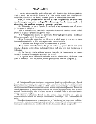 113                         ALLAN KARDEC

     – Não; os mundos também estão submetidos à lei do progresso. Todos começaram
como o vosso, por um estado inferior, e a Terra mesma sofrerá uma transformação
semelhante, tornando-se um paraíso terrestre, quando os homens se fizerem bons.
     Assim, as raças que atualmente povoam a Terra desaparecerão um dia e serão
substituídas por seres mais e mais perfeitos. Essas raças transformadas sucederão à
atual, como esta sucedeu a outras que eram mais grosseiras.
     186. Há mundos em que o Espírito, deixando de viver num corpo material, só tem
por envoltório o perispírito?
     – Sim, e esse envoltório torna-se de tal maneira etéreo que para vós é como se não
existisse; eis então o estado dos Espíritos puros.
     186-a. Parece resultar daí que não existe uma demarcação precisa entre o estado das
últimas encarnações e o do Espírito puro?
     – Essa demarcação não existe. A diferença se dilui pouco a pouco e se torna
insensível, como a noite se dilui ante as primeiras claridades do dia.
     187. A substância do perispírito é a mesma em todos os globos?
     – Não; é mais eterizada em uns do que em outros. Ao passar de um para outro
mundo, o Espírito se reveste da matéria própria de cada um, com mais rapidez que o
relâmpago.
     188. Os Espíritos puros habitam mundos especiais, ou encontram-se no espaço
universal, sem estar ligados especialmente a um globo?
     – Os Espíritos puros habitam determinados mundos, mas não estão confinados a eles
como os homens à Terra; eles podem, melhor que os outros, estar em toda parte. (1)




      (1) De todos os globos que constituem o nosso sistema planetário segundo os Espíritos, a Terra é
daqueles cujos habitantes são menos adiantados, física e moralmente; Marte lhe seria ainda inferior, e
Júpiter, muito superior, em todos os sentidos. O Sol não seria um mundo habitado por seres corpóreos, mas
um lugar de encontro de Espíritos superiores, que de lá irradiam seu pensamento para outros mundos, que
dirigem por intermédio de Espíritos menos elevados. com os quais se comunicam por meio do fluido
universal. Como constituição física, o Sol seria um foco de eletricidade. Todos os sóis, ao que parece,
estariam nas mesmas condições.
      O volume e o afastamento do Sol não têm nenhuma relação necessária com o grau de
desenvolvimento dos mundos, pois parece que Vênus está mais adiantado que a Terra e Saturno menos que
Júpiter.
      Muitos Espíritos que animaram pessoas conhecidas na Terra disseram estar reencarnados em Júpiter,
um dos mundos mais próximos da perfeição, e é de se admirar que num globo tão adiantado se encontrem
homens que s opinião terrena não considerava tão elevados. Isto, porém, nada tem de surpreender,
 