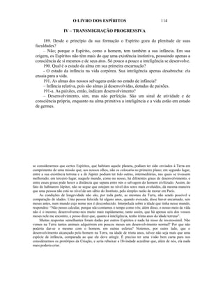 O LIVRO DOS ESPÍRITOS                                       114

                    IV – TRANSMIGRAÇÃO PROGRESSIVA

     189. Desde o princípio da sua formação o Espírito goza da plenitude de suas
 faculdades?
     – Não; porque o Espírito, como o homem, tem também a sua infância. Em sua
 origem, os Espíritos não têm mais do que uma existência instintiva, possuindo apenas a
 consciência de si mesmos e de seus atos. Só pouco a pouco a inteligência se desenvolve.
     190. Qual é o estado da alma em sua primeira encarnação?
     - O estado da infância na vida corpórea. Sua inteligência apenas desabrocha: ela
 ensaia para a vida.
     191. As almas dos nossos selvagens estão no estado de infância?
     – Infância relativa, pois são almas já desenvolvidas, dotadas de paixões.
     191-a. As paixões, então, indicam desenvolvimento?
     – Desenvolvimento, sim, mas não perfeição. São um sinal de atividade e de
 consciência própria, enquanto na alma primitiva a inteligência e a vida estão em estado
 de germes.




se considerarmos que certos Espíritos, que habitam aquele planeta, podiam ter sido enviados à Terra em
cumprimento de uma missão que, aos nossos olhos, não os colocaria no primeiro plano; em segundo lugar,
entre a sua existência terrena e a de Júpiter podiam ter tido outras, intermediárias, nas quais se tivessem
melhorado; em terceiro lugar, naquele mundo, como no nosso, há diferentes graus de desenvolvimento, e
entre esses graus pode haver a distância que separa entre nós o selvagem do homem civilizado. Assim, do
fato de habitarem Júpiter, não se segue que estejam no nível dos seres mais evoluídos, da mesma maneira
que uma pessoa não está no nível de um sábio do Instituto, pela simples razão de morar em Paris.
     As condições de longevidade não são, por toda parte, as mesmas da Terra, não sendo possível a
comparação de idades. Uma pessoa falecida há alguns anos, quando evocada, disse haver encarnado, seis
meses antes, num mundo cujo nome nos é desconhecido. Interpelada sobre a idade que tinha nesse mundo,
respondeu: “Não posso calcular, porque não contamos o tempo como vós; além disso, o nosso meio de vida
não é o mesmo; desenvolvemo-nos muito mais rapidamente; tanto assim, que há apenas seis dos vossos
meses nele me encontro, e posso dizer que, quanto à inteligência, tenho trinta anos da idade terrena”.
     Muitas respostas semelhantes foram dadas por outros Espíritos e nada há nisso de inverossímil. Não
vemos na Terra tantos animais adquirirem em poucos meses um desenvolvimento normal? Por que não
poderia dar-se o mesmo com o homem, em outras esferas? Notemos, por outro lado, que o
desenvolvimento alcançado pelo homem na Terra, na idade de trinta anos, talvez não seja mais que uma
espécie de infância, comparada ao que ele deve atingir. É preciso ter uma visão bem curta para nos
considerarmos os protótipos da Criação, e seria rebaixar a Divindade acreditar que, além de nós, ela nada
mais poderia criar.
 
