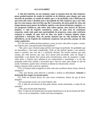 115                    ALLAN KARDEC

    A vida dos Espíritos, no seu conjunto, segue as mesmas fases da vida corpórea;
passa gradativamente do estado de embrião ao de infância, para chegar, por uma
sucessão de períodos, ao estado de adulto, que é o da perfeição, com a diferença de
que nesta não existe o declínio nem a decrepitude da vida corpórea; que a sua vida,
que teve um começo, não terá fim; que lhe é necessário, do nosso ponto de vista, um
tempo imenso para passar da infância espírita a um desenvolvimento completo, e o
seu progresso realizar-se, não sobre uma esfera apenas, mas através de diversos
mundos. A vida do Espírito constitui-se, assim, de uma série de existências
corporais, sendo cada qual uma oportunidade de progresso, como cada existência
corporal se compõe de uma série de dias, nos quais o homem adquire maior
experiência e instrução. Mas, da mesma maneira que na vida humana há dias
infrutíferos, na do Espírito há existências corpóreas sem proveito, porque ele não
soube conduzi-las.
    192. Por uma conduta perfeita podemos vencer já nesta vida todos os graus e tornar-
nos Espírito puro, sem passar pelos intermediários?
    – Não, pois o que o homem julga perfeito está longe da perfeição: há qualidades que
ele desconhece e nem pode compreender. Pode ser tão perfeito quanto a sua natureza
eterna o permita, mas esta não é a perfeição absoluta. Da mesma maneira que uma
criança, por mais precoce que seja, deve passar pela juventude, antes de chegar à
maturidade, e um doente deve passar pela convalescença, antes de recuperar a saúde.
Além disso, o Espírito deve adiantar-se em conhecimento e moralidade, e se ele não
progrediu senão num sentido, é necessário que o faça no outro, para chegar ao alto da
escala. Entretanto, quanto mais o homem se adianta na vida presente, menos
longas e penosas serão as provas seguintes.
    192-a. O homem pode assegurar-se nesta vida uma existência futura menos cheia de
amarguras?
    – Sim, sem dúvida, pode abreviar o caminho e reduzir as dificuldades. Somente o
desleixado fica sempre no mesmo ponto.
    193. Pode um homem descer em suas novas existências, abaixo do que já havia
atingido?
    – Em sua posição social, sim; como Espírito, não.
    194. A alma de um homem de bem pode animar, noutra encarnação, o corpo de um
celerado?
     – Não, pois ela não pode degenerar.
    194-a. A alma de um homem perverso pode transformar-se na de um homem de bem?
    – Sim, se ela se arrepender, e então será uma recompensa.
 