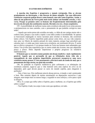 O LIVRO DOS ESPÍRITOS                    116

    A marcha dos Espíritos é progressiva e jamais retrógrada. Eles se elevam
gradualmente na hierarquia, e não descem do plano atingido. Nas suas diferentes
existências corporais podem descer como homens, mas não como Espíritos. Assim, a
alma de um poderoso da Terra pode mais tarde animar um humilde artesão, e vice-
versa. Porque as posições entre os homens são freqüentemente determinadas pelo
inverso da elevação dos sentimentos morais. Herodes era rei, e Jesus carpinteiro.
    195. A possibilidade de melhorar numa outra existência não pode levar certas pessoas
a permanecerem no mau caminho, com o pensamento de que poderão corrigir-se mais
tarde?
    – Aquele que assim pensa não acredita em nada, e a idéia de um castigo eterno não o
coibiria mais, porque a sua razão a repele e essa idéia conduz à incredulidade. Se apenas
se houvessem empregado os meios racionais para orientar os homens, não existiriam
tantos céticos. Um Espírito imperfeito pode pensar como dizes, em sua vida corporal,
mas uma vez liberto da matéria pensará de outra maneira, porque logo perceberá que
calculou mal, e é então que trará, numa nova existência, um sentimento diverso. É assim
que se efetiva o progresso. E eis porque tendes na Terra uns homens mais adiantados que
outros. Uns já têm uma experiência que os outros ainda não tiveram, mas que adquirirão
pouco a pouco. Deles depende impulsionar o próprio progresso ou retardá-lo
indefinidamente.
    O homem que se encontra numa posição má deseja mudá-la o mais rapidamente
possível. Aquele que se persuadiu de que as tribulações desta vida são a
conseqüência de suas próprias imperfeições procurará assegurar-se uma nova
existência menos penosa. E este pensamento o desviará mais da senda do mal, que o
pensamento do fogo eterno, no qual não acredita.
    196. Só podendo os Espíritos melhorar-se pelo sofrimento e as tribulações da
existência corporal, segue-se que a vida material seria uma espécie de crivo ou de
depurador, pelo qual devem passar os seres do mundo espírita, para chegarem à
perfeição?
    – Sim, é bem isso. Eles melhoram através dessas provas, evitando o mal e praticando
o bem. Mas somente depois de muitas encarnações ou depurações sucessivas é que
atingem, num tempo mais ou menos longo, e segundo os seus esforços, o alvo para o qual
se dirigem.
    196-a. É o corpo que influi sobre o Espírito, para o melhorar, ou o Espírito que influi
sobre o corpo?
    – Teu Espírito é tudo; teu corpo é uma veste que apodrece; eis tudo.
 