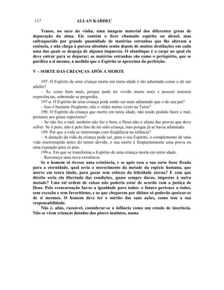 117                     ALLAN KARDEC

    Temos, no suco da vinha, uma imagem material dos diferentes graus de
depuração da alma. Ele contém o licor chamado espírito ou álcool, mas
enfraquecido por grande quantidade de matérias estranhas que lhe alteram a
essência, e não chega à pureza absoluta senão depois de muitas destilações em cada
uma das quais se despoja de alguma impureza. O alambique é o carpe no qual ele
deve entrar para se depurar; as matérias estranhas são como o perispírito, que se
purifica a si mesmo, à medida que o Espírito se aproxima da perfeição.

V – SORTE DAS CRIANÇAS APÓS A MORTE

     197. O Espírito de uma criança morta em tenra idade é tão adiantado como o de um
adulto?
     – Às vezes bem mais, porque pode ter vivido muito mais e possuir maiores
experiências, sobretudo se progrediu.
     197-a. O Espírito de uma criança pode então ser mais adiantado que o do seu pai?
     – Isso é bastante freqüente; não o vêdes tantas vezes na Terra?
     198. O Espírito da criança que morre em tenra idade, não tendo podido fazer o mal,
pertence aos graus superiores?
     – Se não fez o mal, também não fez o bem, e Deus não o afasta das provas que deve
sofrer. Se é puro, não é pelo fato de ter sido criança, mas porque já se havia adiantado.
     199. Por que a vida se interrompe com freqüência na infância?
     – A duração da vida da criança pode ser, para o seu Espírito, o complemento de uma
vida interrompida antes do termo devido, e sua morte é freqüentemente uma prova ou
uma expiação para os pais.
     199-a. Em que se transforma o Espírito de uma criança morta em tenra idade.
     – Recomeça uma nova existência.
     Se o homem só tivesse uma existência, e se após essa a sua sorte fosse fixada
para a eternidade, qual seria o merecimento da metade da espécie humana, que
morre em tenra idade, para gozar sem esforço da felicidade eterna? E com que
direito seria ela libertada das condições, quase sempre duras, impostas à outra
metade? Uma tal ordem de coisas não poderia estar de acordo com a justiça de
Deus. Pela reencarnação faz-se a igualdade para todos: o futuro pertence a todos,
sem exceção e sem favoritismo, e os que chegarem por último só poderão queixar-se
de si mesmos. O homem deve ter o mérito das suas ações, como tem a sua
responsabilidade.
     Não é, aliás, razoável, considerar-se a infância como um estado de inocência.
Não se vêem crianças dotados dos piores instintos, numa
 