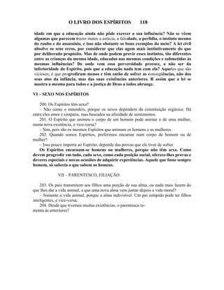 O LIVRO DOS ESPÍRITOS                  118

idade em que a educação ainda não pôde exercer a sua influência? Não se vêem
algumas que parecem trazer inatos a astúcia, a falsidade, a perfídia, o instinto mesmo
do roubo e do assassínio, e isso não obstante os bons exemplos do meio? A lei civil
absolve os seus erros, por considerar que elas agem mais instintivamente do que
por deliberado propósito. Mas de onde podem provir esses instintos, tão diferentes
entre as crianças da mesma idade, educadas nas mesmas condições e submetidas às
mesmas influências? De onde vem essa perversidade precoce, a não ser da
inferioridade do Espírito, pois que a educação nada tem com ela? Aqueles que são
viciosos, é que progrediram menos e têm então de sofrer as conseqüências, não dos
seus atos da infância, mas das suas existências anteriores. R assim que a lei se
mostra a mesma para todos e a justiça de Deus a todos abrange.

VI – SEXO NOS ESPÍRITOS

    200. Os Espíritos têm sexo?
    – Não como o entendeis, porque os sexos dependem da constituição orgânica. Há
entre eles amor e simpatia, mas baseados na afinidade de sentimentos.
    201. O Espírito que animou o corpo de um homem pode animar o de uma mulher,
numa nova existência, e vice-versa?
    – Sim, pois são os mesmos Espíritos que animam os homens e as mulheres.
    202. Quando somos Espíritos, preferimos encarnar num corpo de homem ou de
mulher?
    – Isso pouco importa ao Espírito; depende das provas que ele tiver de sofrer.
    Os Espíritos encarnam-se homens ou mulheres, porque não têm sexo. Como
devem progredir em tudo, cada sexo, como cada posição social, oferece-lhes provas e
deveres especiais e novas ocasiões de adquirir experiências. Aquele que fosse sempre
homem, só saberia o que sabem os homens.

             VII – PARENTESCO, FILIAÇÃO

    203. Os pais transmitem aos filhos uma porção de sua alma, ou nada mais fazem do
que lhes dar a vida animal, a que uma nova alma vem juntar depois a vida moral?
    – Somente a vida animal, porque a alma indivisível. Um pai estúpido pode ter filhos
inteligentes, e vice-versa.
    204. Desde que tivemos muitas existências, o parentesco re-
monta às anteriores?
 