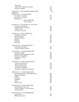 Dos pactos
      Poder oculto. Talismãs, Feiticeiros        223
      Bênção e maldição                          224
                                                 225
CAPÍTULO X – OCUPAÇÕES E MISSÕES DOS               227
ESPÍRITOS
CAPÍTULO XI – OS TRÊS REINOS
    Os minerais e as plantas                     234
    Os animais e os homens                       236
    Metempsicose                                 242
                     LIVRO TERCEIRO
                      As Leis Morais

CAPITULO I – A LEI DIVINA OU NATURAL
    Caracteres da lei natural                    246
    Conhecimento da lei natural                  247
     O bem e o mal                               250
     Divisão da lei natural                      254

CAPÍTULO II – LEI DE ADORAÇÃO
    Finalidade da adoração                       255
    Adoração exterior                            255
    Vida contemplativa                           257
    Da prece                                     257
    Politeísmo                                   260
   Sacrifícios                                   261

CAPITULO III – LEI DO TRABALHO
    Necessidade do trabalho                      264
    Limite do trabalho. Repouso                  265

CAPITULO IV – LEI DE REPRODUÇÃO
    População do globo                           268
    Sucessão e aperfeiçoamento das raças         268
    Obstáculos à reprodução                      269
    Casamento e celibato                         270
    Poligamia                                    271

CAPITULO V – LEI DE CONSERVAÇÃO
    Instinto de conservação                      273
    Meios de conservação                         273
    Gozo dos bens da terra                       275
    Necessário e supérfluo                       276
    Privações voluntárias. Mortificações         277

CAPÍTULO VI – LEI DE DESTRUIÇÃO
    Destruição necessária e destruição abusiva   280
    Flagelos destruidores                        282
    Guerras                                      284
    Assassínio                                   284
    Crueldade                                    285
    Duelo                                        286
    Pena de morte                                287

CAPÍTULO VII – LEI DE SOCIEDADE
    Necessidade da vida social                   289
    Vida de isolamento. Voto de silêncio         289
    Laços de família                             290

CAPITULO VIII – LEI DE PROGRESSO
    Estado natural                               292
    Marcha do progresso                          293
 