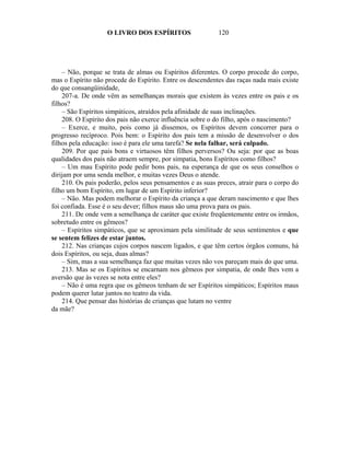 O LIVRO DOS ESPÍRITOS                   120




    – Não, porque se trata de almas ou Espíritos diferentes. O corpo procede do corpo,
mas o Espírito não procede do Espírito. Entre os descendentes das raças nada mais existe
do que consangüinidade,
    207-a. De onde vêm as semelhanças morais que existem às vezes entre os pais e os
filhos?
    – São Espíritos simpáticos, atraídos pela afinidade de suas inclinações.
    208. O Espírito dos pais não exerce influência sobre o do filho, após o nascimento?
    – Exerce, e muito, pois como já dissemos, os Espíritos devem concorrer para o
progresso recíproco. Pois bem: o Espírito dos pais tem a missão de desenvolver o dos
filhos pela educação: isso é para ele uma tarefa? Se nela falhar, será culpado.
    209. Por que pais bons e virtuosos têm filhos perversos? Ou seja: por que as boas
qualidades dos pais não atraem sempre, por simpatia, bons Espíritos como filhos?
    – Um mau Espírito pode pedir bons pais, na esperança de que os seus conselhos o
dirijam por uma senda melhor, e muitas vezes Deus o atende.
    210. Os pais poderão, pelos seus pensamentos e as suas preces, atrair para o corpo do
filho um bom Espírito, em lugar de um Espírito inferior?
    – Não. Mas podem melhorar o Espírito da criança a que deram nascimento e que lhes
foi confiada. Esse é o seu dever; filhos maus são uma prova para os pais.
    211. De onde vem a semelhança de caráter que existe freqüentemente entre os irmãos,
sobretudo entre os gêmeos?
    – Espíritos simpáticos, que se aproximam pela similitude de seus sentimentos e que
se sentem felizes de estar juntos.
    212. Nas crianças cujos corpos nascem ligados, e que têm certos órgãos comuns, há
dois Espíritos, ou seja, duas almas?
    – Sim, mas a sua semelhança faz que muitas vezes não vos pareçam mais do que uma.
    213. Mas se os Espíritos se encarnam nos gêmeos por simpatia, de onde lhes vem a
aversão que às vezes se nota entre eles?
    – Não é uma regra que os gêmeos tenham de ser Espíritos simpáticos; Espíritos maus
podem querer lutar juntos no teatro da vida.
    214. Que pensar das histórias de crianças que lutam no ventre
da mãe?
 