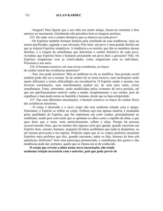 121                    ALLAN KARDEC



    – Imagem! Para figurar que o seu ódio era muito antigo, fazem-no remontar à fase
anterior ao nascimento. Geralmente não percebeis bem as imagens poéticas.
    215. De onde vem o caráter distintivo que se observa em cada povo?
    – Os Espíritos também formam famílias pela similitude de suas tendências, mais ou
menos purificadas, segundo a sua elevação. Pois bem: um povo é uma grande família em
que se reúnem Espíritos simpáticos. A tendência a se unirem, que têm os membros dessas
famílias, é a origem da semelhança que determina o caráter distintivo de cada povo.
Acreditas que Espíritos bons e humanos procurarão um povo duro e grosseiro? Não. Os
Espíritos simpatizam com as coletividades, como simpatizam com os indivíduos.
Procuram o seu meio.
    216. O homem conserva, em suas novas existências, os traços
do caráter moral das existências anteriores?
    – Sim, isso pode acontecer. Mas ao melhorar-se ele se modifica. Sua posição social
também pode não ser a mesma. Se de senhor ele se torna escravo, suas inclinações serão
muito diferentes e teríeis dificuldades em reconhecê-la. O Espírito sendo o mesmo, nas
diversas encarnações, suas manifestações podem ter, de uma para outra, certas
semelhanças. Estas, entretanto, serão modificadas pelos costumes da nova posição, até
que um aperfeiçoamento notável venha a mudar completamente o seu caráter, pois de
orgulhoso e mau pode tornar-se humilde e humano, desde que se haja arrependido.
    217. Nas suas diferentes encarnações, o homem conserva os traços do caráter físico
das existências anteriores.
    – O corpo é destruído e o novo corpo não tem nenhuma relação com o antigo.
Entretanto, o Espírito se reflete no corpo. Embora seja este apenas matéria, é modelado
pelas qualidades do Espírito, que lhe imprimem um certo caráter, principalmente ao
semblante, sendo pois com razão que se apontam os olhos como o espelho da alma, o que
quer dizer que o rosto, mais particularmente, reflete a alma. Porque há pessoas
excessivamente feias, que no entanto têm alguma coisa que agrada, quando encerram um
Espírito bom, sensato, humano, enquanto há belos semblantes que nada te despertam, ou
até mesmo provocam a tua repulsa. Poderias supor que só os corpos perfeitos encarnam
Espíritos mais perfeitos que eles, quando encontras, todos os dias, homens de bem sob
aparências disformes? Sem uma parecença pronunciada, a semelhança dos gostos e das
tendências pode dar, portanto, aquilo que se chama um ar de conhecido.
    O corpo que reveste a alma numa nova encarnação, não tendo
nenhuma relação necessária com o anterior, pois que pode provir de
 