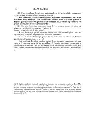 123                          ALLAN KARDEC

     220. Com a mudança dos corpos, podem perder-se certas faculdades intelectuais,
deixando-se de ter, por exemplo, o gosto pelas artes?
     – Sim, desde que se tenha desonrado essa faculdade, empregando-a mal. Uma
faculdade pode, também, ficar adormecida durante uma existência, porque o
Espírito quer exercer outra, que não se relacione com ela. Nesse caso, permanece em
estado latente, para reaparecer mais tarde.
     221. É a uma lembrança retrospectiva que deve o homem, mesmo no estado de
selvagem, o sentimento instintivo da existência de
Deus e o pressentimento da vida futura?
     – É uma lembrança que ele conserva daquilo que sabia como Espírito, antes de
encarnar; mas o orgulho freqüentemente abafa esse sentimento.
     221-a. É à mesma lembrança que se devem certas crenças relativas à doutrina
espírita encontradas em todos os povos?
     – Esta doutrina é tão antiga quanto o mundo. É por isso que a encontramos por toda
parte, e é esta uma prova da sua veracidade. O Espírito encarnado, conservando a
intuição do seu estado de Espírito, tem a consciência instintiva do mundo invisível. Mas
quase sempre ela é faiscada pelos preconceitos, e a ignorância mistura a ela a superstição.
(*)




(*) Os Espíritos aludem à eternidade espiritual da doutrina e sua permanente projeção na Terra. Mas
devemos distinguir entre as suas manifestações falseadas, no passado, e a manifestação pura que se
encontra neste livro. Os traços da doutrina espírita marcam o roteiro da evolução humana na Terra, mas só
com este livro ela se apresentou definida e completa. Por isso, o Espiritismo é na Terra uma doutrina
moderna, embora não seja “uma invenção moderna", como acentua Kardec, mesmo porque ninguém a
inventou. (N. do T.)
 