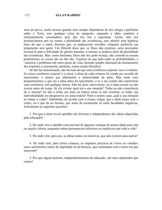 127                     ALLAN KARDEC



anos de prova, ainda mesmo quando nem sempre dependesse de nós atingir a perfeição
sobre a Terra, tem qualquer coisa de pungente, enquanto a idéia contrária é
eminentemente consoladora, pois não nos tira a esperança. Assim, sem nos
pronunciarmos pró ou contra a pluralidade das existências, sem admitir uma hipótese
mais do que a outra, diremos que, se pudéssemos escolher, ninguém preferiria um
julgamento sem apelo. Um filósofo disse que, se Deus não existisse, seria necessário
inventá-lo para a felicidade do gênero humano; o mesmo se poderia dizer da pluralidade
das existências. Mas, como dissemos, Deus não nos pede licença, não consulta as nossas
preferências; as coisas são ou não são. Vejamos de que lado estão as probabilidades, e
'.amemos o problema sob outro ponto de vista, fazendo sempre abstração do ensinamento
dos Espíritos e unicamente, portanto, como estudo filosófico.
     Se não há reencarnação, não há mais do que uma existência corporal, isso é evidente.
Se nossa existência corporal é a única, a alma de cada criatura foi criada por ocasião do
nascimento, a menos que admitamos a anterioridade da alma. Mas neste caso
perguntaríamos o que era a alma antes do nascimento, e se o seu estado não constituiria
uma existência, sob qualquer forma. Não há, pois, meio-termo: ou a alma existia ou não
existia antes do corpo. Se ela existia, qual era a sua situação? Tinha ou não consciência
de si mesma? Se não a tinha, era mais ou menos como se não existisse; se tinha, sua
individualidade era progressiva ou estacionária? Num e noutro caso, qual a sua situação
ao tomar o corpo? Admitindo, de acordo com a crença vulgar, que a alma nasce com o
corpo, ou o que dá no mesmo, que antes da encarnação só tinha faculdades negativas,
formulemos as seguintes questões:

     1. Por que a alma revela aptidões tão diversas e independentes das idéias adquiridas
pela educação?

    2. De onde vem a aptidão extra-normal de algumas crianças de pouca idade para esta
ou aquela ciência, enquanto outras permanecem inferiores ou medíocres por toda a vida?

    3. De onde vêm, para uns, as idéias inatas ou intuitivas, que não existem para outros?

    4. De onde vêm, para certas crianças, os impulsos precoces de vícios ou virtudes,
esses sentimentos inatos de dignidade ou de baixeza, que contrastam com o meio em que
nasceram?

    5. Por que alguns homens, independentemente da educação, são mais adiantados que
outros?
 