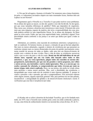 O LIVRO DOS ESPÍRITOS                   128

    6. Por que há selvagens e homens civilizados? Se tomarmos uma criança hotentote,
de peito, e a educarmos enviando-a depois aos mais renomados liceus, faremos dela um
Laplace ou um Newton?

     Perguntamos qual a Filosofia ou a Teosofia (1) que pode resolver esses problemas.
Ou as almas são iguais ao nascer, ou não são: quanto a isso não há dúvida. Se são iguais,
por que essas tamanhas diferenças de aptidões? Dirão que dependem do organismo.
Mas, nesse caso, teríamos a doutrina mais monstruosa e mais imoral. O homem não seria
mais que uma máquina, joguete da matéria; não teria a responsabilidade dos seus atos;
tudo poderia atribuir às suas imperfeições físicas. Se as almas são desiguais, foi Deus
quem as criou assim. Então, por que essa superioridade inata, conferida a alguns? Essa
parcialidade estaria conforme à sua justiça e ao amor que dedica por igual a todas as
criaturas?

     Admitamos, ao contrário, uma sucessão de existências anteriores e progressivas, e
tudo se explicará. Os homens trazem, ao nascer, a intuição do que já haviam adquirido.
São mais ou menos adiantados, segundo o número de existências por que passaram ou
conforme estejam mais ou menos distanciados do ponto de partida: precisamente como,
numa reunião de pessoas de todas as idades, cada uma terá um desenvolvimento de
acordo com o número de anos vividos. Para a vida da alma, as existências sucessivas
serão o que os anos são para a vida do corpo. Reuni um dia mil indivíduos de um até
oitenta anos; suponde que um véu tenha sido lançado sobre todos os dias
anteriores, e que, na vossa ignorância, julgais todos eles nascidos no mesmo dia:
perguntareis, naturalmente, por que uns são grandes e outros pequenos, uns velhos
e outros jovens, uns instruídos e outros ainda ignorantes. Mas, se a nuvem que vos
oculta o passado for afastada, se compreenderdes que todos viveram por mais ou
menos tempo, tudo estará explicado. Deus, na sua justiça, não podia ter criado almas
mais perfeitas e outras menos perfeitas. Mas, com a pluralidade das existências, a
desigualdade que vemos nada tem de contrário à mais rigorosa eqüidade. P. porque só
vemos o presente e não o passado, que não o compreendemos. Este raciocínio repousa
sobre algum sistema, alguma suposição gratuita? Não, pois partimos de um fato patente,
incontestável : a desigualdade de aptidões e do desenvolvimento intelectual e moral. E
verificamos que esse fato é inexplicável por todas




     (1) Kardec não se refere à doutrina da Sociedade Teosófica, que só foi fundada mais
tarde, em 1875, mas à Teosofia num sentido geral, como era então conhecida a palavra,
ou seja, uma forma de conhecimento intuitivo ou racional das coisas divinas. (N. do T.)
 