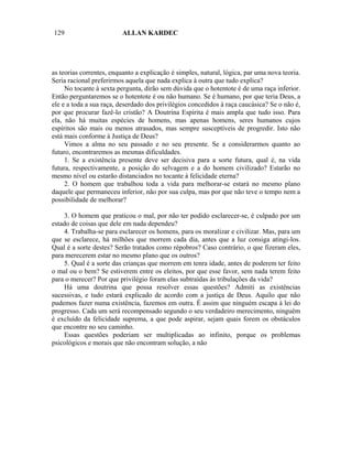 129                       ALLAN KARDEC




as teorias correntes, enquanto a explicação é simples, natural, lógica, par uma nova teoria.
Seria racional preferirmos aquela que nada explica à outra que tudo explica?
     No tocante à sexta pergunta, dirão sem dúvida que o hotentote é de uma raça inferior.
Então perguntaremos se o hotentote é ou não humano. Se é humano, por que teria Deus, a
ele e a toda a sua raça, deserdado dos privilégios concedidos à raça caucásica? Se o não é,
por que procurar fazê-lo cristão? A Doutrina Espírita é mais ampla que tudo isso. Para
ela, não há muitas espécies de homens, mas apenas homens, seres humanos cujos
espíritos são mais ou menos atrasados, mas sempre susceptíveis de progredir. Isto não
está mais conforme à Justiça de Deus?
     Vimos a alma no seu passado e no seu presente. Se a considerarmos quanto ao
futuro, encontraremos as mesmas dificuldades.
     1. Se a existência presente deve ser decisiva para a sorte futura, qual é, na vida
futura, respectivamente, a posição do selvagem e a do homem civilizado? Estarão no
mesmo nível ou estarão distanciados no tocante à felicidade eterna?
     2. O homem que trabalhou toda a vida para melhorar-se estará no mesmo plano
daquele que permaneceu inferior, não por sua culpa, mas por que não teve o tempo nem a
possibilidade de melhorar?

    3. O homem que praticou o mal, por não ter podido esclarecer-se, é culpado por um
estado de coisas que dele em nada dependeu?
    4. Trabalha-se para esclarecer os homens, para os moralizar e civilizar. Mas, para um
que se esclarece, há milhões que morrem cada dia, antes que a luz consiga atingi-los.
Qual é a sorte destes? Serão tratados como répobros? Caso contrário, o que fizeram eles,
para merecerem estar no mesmo plano que os outros?
    5. Qual é a sorte das crianças que morrem em tenra idade, antes de poderem ter feito
o mal ou o bem? Se estiverem entre os eleitos, por que esse favor, sem nada terem feito
para o merecer? Por que privilégio foram elas subtraídas às tribulações da vida?
    Há uma doutrina que possa resolver essas questões? Admiti as existências
sucessivas, e tudo estará explicado de acordo com a justiça de Deus. Aquilo que não
pudemos fazer numa existência, fazemos em outra. É assim que ninguém escapa à lei do
progresso. Cada um será recompensado segundo o seu verdadeiro merecimento, ninguém
é excluído da felicidade suprema, a que pode aspirar, sejam quais forem os obstáculos
que encontre no seu caminho.
    Essas questões poderiam ser multiplicadas ao infinito, porque os problemas
psicológicos e morais que não encontram solução, a não
 