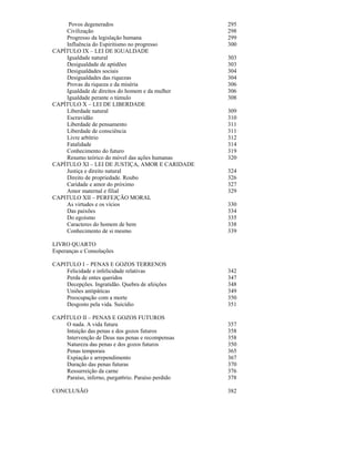 Povos degenerados                              295
    Civilização                                     298
    Progresso da legislação humana                  299
    Influência do Espiritismo no progresso          300
CAPÍTULO IX – LEI DE IGUALDADE
    Igualdade natural                               303
    Desigualdade de aptidões                        303
    Desigualdades sociais                           304
    Desigualdades das riquezas                      304
    Provas da riqueza e da miséria                  306
    Igualdade de direitos do homem e da mulher      306
    Igualdade perante o túmulo                      308
CAPÍTULO X – LEI DE LIBERDADE
    Liberdade natural                               309
    Escravidão                                      310
    Liberdade de pensamento                         311
    Liberdade de consciência                        311
    Livre arbítrio                                  312
    Fatalidade                                      314
    Conhecimento do futuro                          319
    Resumo teórico do móvel das ações humanas       320
CAPÍTULO XI – LEI DE JUSTIÇA, AMOR E CARIDADE
    Justiça e direito natural                       324
    Direito de propriedade. Roubo                   326
    Caridade e amor do próximo                      327
    Amor maternal e filial                          329
CAPITULO XII – PERFEJÇÃO MORAL
    As virtudes e os vícios                         330
    Das paixões                                     334
    Do egoísmo                                      335
    Caracteres do homem de bem                      338
    Conhecimento de si mesmo                        339

LIVRO QUARTO
Esperanças e Consolações

CAPITULO I – PENAS E GOZOS TERRENOS
    Felicidade e infelicidade relativas             342
    Perda de entes queridos                         347
    Decepções. Ingratidão. Quebra de afeições       348
    Uniões antipáticas                              349
    Preocupação com a morte                         350
    Desgosto pela vida. Suicídio                    351

CAPÍTULO II – PENAS E GOZOS FUTUROS
    O nada. A vida futura                           357
    Intuição das penas e dos gozos futuros          358
    Intervenção de Deus nas penas e recompensas     358
    Natureza das penas e dos gozos futuros          350
    Penas temporais                                 365
    Expiação e arrependimento                       367
    Duração das penas futuras                       370
    Ressurreição da carne                           376
    Paraíso, inferno, purgat6rio. Paraíso perdido   378

CONCLUSÃO                                           382
 