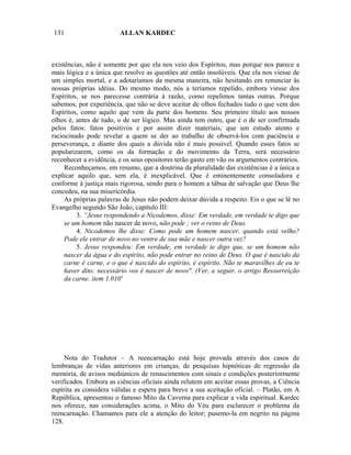 131                     ALLAN KARDEC



existências, não é somente por que ela nos veio dos Espíritos, mas porque nos parece a
mais lógica e a única que resolve as questões até então insolúveis. Que ela nos viesse de
um simples mortal, e a adotaríamos da mesma maneira, não hesitando em renunciar às
nossas próprias idéias. Do mesmo modo, nós a teríamos repelido, embora viesse dos
Espíritos, se nos parecesse contrária à razão, como repelimos tantas outras. Porque
sabemos, por experiência, que não se deve aceitar de olhos fechados tudo o que vem dos
Espíritos, como aquilo que vem da parte dos homens. Seu primeiro título aos nossos
olhos é, antes de tudo, o de ser lógico. Mas ainda tem outro, que é o de ser confirmada
pelos fatos: fatos positivos e por assim dizer materiais, que um estudo atento e
raciocinado pode revelar a quem se der ao trabalho de observá-los com paciência e
perseverança, e diante dos quais a dúvida não é mais possível. Quando esses fatos se
popularizarem, como os da formação e do movimento da Terra, será necessário
reconhecer a evidência, e os seus opositores terão gasto em vão os argumentos contrários.
     Reconheçamos, em resumo, que a doutrina da pluralidade das existências é a única a
explicar aquilo que, sem ela, é inexplicável. Que é eminentemente consoladora e
conforme à justiça mais rigorosa, sendo para o homem a tábua de salvação que Deus lhe
concedeu, na sua misericórdia.
     As próprias palavras de Jesus não podem deixar dúvida a respeito. Eis o que se lê no
Evangelho segundo São João, capítulo III:
         3. “Jesus respondendo a Nicodemos, disse: Em verdade, em verdade te digo que
     se um homem não nascer de novo, não pode ; ver o reino de Deus.
         4. Nicodemos lhe disse: Como pode um homem nascer, quando está velho?
     Pode ele entrar de novo no ventre de sua mãe e nascer outra vez?
         5. Jesus respondeu: Em verdade, em verdade te digo que, se um homem não
     nascer da água e do espírito, não pode entrar no reino de Deus. O que é nascido da
     carne é carne, e o que é nascido do espírito, é espírito. Não te maravilhes de eu te
     haver dito: necessário vos é nascer de novo". (Ver, a seguir, o artigo Ressurreição
     da carne. item 1.010'




     Nota do Tradutor – A reencarnação está hoje provada através dos casos de
lembranças de vidas anteriores em crianças, de pesquisas hipnóticas de regressão da
memória, de avisos mediúnicos de renascimentos com sinais e condições posteriormente
verificados. Embora as ciências oficiais ainda relutem em aceitar essas provas, a Ciência
espírita as considera válidas e espera para breve a sua aceitação oficial. – Platão, em A
República, apresentou o famoso Mito da Caverna para explicar a vida espiritual. Kardec
nos oferece, nas considerações acima, o Mito do Véu para esclarecer o problema da
reencarnação. Chamamos para ele a atenção do leitor; pusemo-la em negrito na página
128.
 