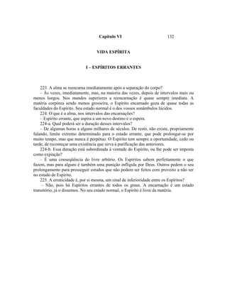 Capítulo VI                          132


                                  VIDA ESPÍRITA


                            I – ESPÍRITOS ERRANTES



    223. A alma se reencarna imediatamente após a separação do corpo?
    – Às vezes, imediatamente, mas, na maioria das vezes, depois de intervalos mais ou
menos longos. Nos mundos superiores a reencarnação é quase sempre imediata. A
matéria corpórea sendo menos grosseira, o Espírito encarnado goza de quase todas as
faculdades do Espírito. Seu estado normal é o dos vossos sonâmbulos lúcidos.
    224. O que é a alma, nos intervalos das encarnações?
    – Espírito errante, que aspira a um novo destino e o espera.
    224-a. Qual poderá ser a duração desses intervalos?
    – De algumas horas a alguns milhares de séculos. De resto, não existe, propriamente
falando, limite extremo determinado para o estado errante, que pode prolongar-se por
muito tempo, mas que nunca é perpétuo. O Espírito tem sempre a oportunidade, cedo ou
tarde, de recomeçar uma existência que sirva à purificação das anteriores.
    224-b. Essa duração está subordinada à vontade do Espírito, ou lhe pode ser imposta
como expiação?
    – É uma conseqüência do livre arbítrio. Os Espíritos sabem perfeitamente o que
fazem, mas para alguns é também uma punição infligida por Deus. Outros pedem o seu
prolongamento para prosseguir estudos que não podem ser feitos com proveito a não ser
no estado de Espírito.
    225. A erraticidade é, por si mesma, um sinal de inferioridade entre os Espíritos?
     – Não, pois há Espíritos errantes de todos os graus. A encarnação é um estado
transitório, já o dissemos. No seu estado normal, o Espírito é livre da matéria.
 