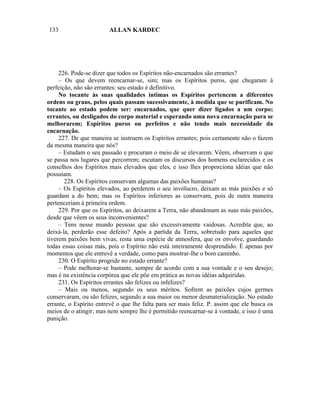 133                     ALLAN KARDEC




     226. Pode-se dizer que todos os Espíritos não-encarnados são errantes?
     – Os que devem reencarnar-se, sim; mas os Espíritos puros, que chegaram à
perfeição, não são errantes: seu estado é definitivo.
     No tocante às suas qualidades íntimas os Espíritos pertencem a diferentes
ordens ou graus, pelos quais passam sucessivamente, à medida que se purificam. No
tocante ao estado podem ser: encarnados, que quer dizer ligados a um corpo;
errantes, ou desligados do corpo material e esperando uma nova encarnação para se
melhorarem; Espíritos puros ou perfeitos e não tendo mais necessidade da
encarnação.
     227. De que maneira se instruem os Espíritos errantes; pois certamente não o fazem
da mesma maneira que nós?
     – Estudam o seu passado e procuram o meio de se elevarem. Vêem, observam o que
se passa nos lugares que percorrem; escutam os discursos dos homens esclarecidos e os
conselhos dos Espíritos mais elevados que eles, e isso lhes proporciona idéias que não
possuíam.
       228. Os Espíritos conservam algumas das paixões humanas?
     – Os Espíritos elevados, ao perderem o seu invólucro, deixam as más paixões e só
guardam a do bem; mas os Espíritos inferiores as conservam, pois de outra maneira
pertenceriam à primeira ordem.
     229. Por que os Espíritos, ao deixarem a Terra, não abandonam as suas más paixões,
desde que vêem os seus inconvenientes?
     – Tens nesse mundo pessoas que são excessivamente vaidosas. Acredita que, ao
deixá-la, perderão esse defeito? Após a partida da Terra, sobretudo para aqueles que
tiverem paixões bem vivas, resta uma espécie de atmosfera, que os envolve, guardando
todas essas coisas más, pois o Espírito não está inteiramente desprendido. É apenas por
momentos que ele entrevê a verdade, como para mostrar-lhe o bom caminho.
     230. O Espírito progride no estado errante?
     – Pode melhorar-se bastante, sempre de acordo com a sua vontade e o seu desejo;
mas é na existência corpórea que ele põe em prática as novas idéias adquiridas.
     231. Os Espíritos errantes são felizes ou infelizes?
     – Mais ou menos, segundo os seus méritos. Sofrem as paixões cujos germes
conservaram, ou são felizes, segundo a sua maior ou menor desmaterialização. No estado
errante, o Espírito entrevê o que lhe falta para ser mais feliz. P. assim que ele busca os
meios de o atingir; mas nem sempre lhe é permitido reencarnar-se à vontade, e isso é uma
punição.
 
