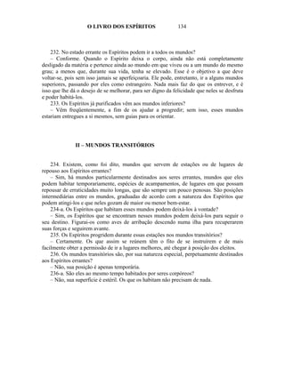 O LIVRO DOS ESPÍRITOS                    134



    232. No estado errante os Espíritos podem ir a todos os mundos?
    – Conforme. Quando o Espírito deixa o corpo, ainda não está completamente
desligado da matéria e pertence ainda ao mundo em que viveu ou a um mundo do mesmo
grau; a menos que, durante sua vida, tenha se elevado. Esse é o objetivo a que deve
voltar-se, pois sem isso jamais se aperfeiçoaria. Ele pode, entretanto, ir a alguns mundos
superiores, passando por eles como estrangeiro. Nada mais faz do que os entrever, e é
isso que lhe dá o desejo de se melhorar, para ser digno da felicidade que neles se desfruta
e poder habitá-los.
    233. Os Espíritos já purificados vêm aos mundos inferiores?
    – Vêm freqüentemente, a fim de os ajudar a progredir; sem isso, esses mundos
estariam entregues a si mesmos, sem guias para os orientar.




               II – MUNDOS TRANSITÓRIOS


    234. Existem, como foi dito, mundos que servem de estações ou de lugares de
repouso aos Espíritos errantes?
    – Sim, há mundos particularmente destinados aos seres errantes, mundos que eles
podem habitar temporariamente, espécies de acampamentos, de lugares em que possam
repousar de erraticidades muito longas, que são sempre um pouco penosas. São posições
intermediárias entre os mundos, graduadas de acordo com a natureza dos Espíritos que
podem atingi-los e que neles gozam de maior ou menor bem-estar.
    234-a. Os Espíritos que habitam esses mundos podem deixá-los à vontade?
    – Sim, os Espíritos que se encontram nesses mundos podem deixá-los para seguir o
seu destino. Figurai-os como aves de arribação descendo numa ilha para recuperarem
suas forças e seguirem avante.
    235. Os Espíritos progridem durante essas estações nos mundos transitórios?
    – Certamente. Os que assim se reúnem têm o fito de se instruírem e de mais
facilmente obter a permissão de ir a lugares melhores, até chegar à posição dos eleitos.
    236. Os mundos transitórios são, por sua natureza especial, perpetuamente destinados
aos Espíritos errantes?
    – Não, sua posição é apenas temporária.
    236-a. São eles ao mesmo tempo habitados por seres corpóreos?
    – Não, sua superfície é estéril. Os que os habitam não precisam de nada.
 
