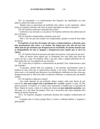 O LIVRO DOS ESPÍRITOS                   136




     238. As percepções e os conhecimentos dos Espíritos são indefinidos; em uma
palavra, sabem eles todas as coisas?
     – Quanto mais se aproximam da perfeição mais sabem: se são superiores, sabem
muito; os Espíritos inferiores são mais ou menos ignorantes em todos os assuntos.
     239. Os Espíritos conhecem o princípio das coisas?
     – Conforme a sua elevação e a sua pureza. Os Espíritos inferiores não sabem mais do
que os homens.
     240. Os Espíritos compreendem a duração como nós?
     – Não; e isso faz que nem sempre nos compreendais, quando se trata de fixar datas
ou épocas.
     Os Espíritos vivem fora do tempo, tal como o compreendemos; a duração, para
eles, praticamente não existe, e os séculos, tão longos para nós, não são aos seus
olhos mais do que instantes que desaparecem na eternidade, da mesma maneira que
as desigualdades do solo se apagam e desaparecem para aquele que se eleva no
espaço.
     241. Os Espíritos fazem do presente uma idéia mais precisa e mais justa do que nós?
     – Mais ou menos como aquele que vê claramente tem uma idéia mais justa das
coisas, do que o cego. Os Espíritos vêem o que não vedes, e julgam diferentes de vós.
Mas ainda uma vez: isso depende da sua elevação.
     242. Como têm os Espíritos o conhecimento do passado? Esse conhecimento é para
eles limitado?
     – O passado, quando dele nos ocupamos, é um presente, precisamente como te
lembras de uma coisa que te impressionou durante o teu exílio. Entretanto, como não
temos mais o véu material que obscurece a tua inteligência, lembramo-nos das coisas que
desapareceram para ti. Mas nem tudo os Espíritos conhecem, a começar pela sua própria
criação.
     243. Os Espíritos conhecem o futuro?
     – Isso ainda depende da sua perfeição. Quase sempre, nada mais fazem do que
entrevê-lo, mas nem sempre têm a permissão de o revelar; quando o vêem, ele lhes
parece presente. O Espírito vê o futuro mais claramente à medida que se aproxima de
Deus. Depois da morte, a alma vê e abarca de relance as suas migrações passadas, mas
não pode ver o que Deus lhe prepara. Para isso é necessário que esteja integrada nele,
depois de muitas existências.
     243-a. Os Espíritos chegados à perfeição absoluta têm completo conhecimento do
futuro?
     – Completo não é o termo, porque Deus é o único e soberano Senhor, e ninguém o
pode igualar.
 