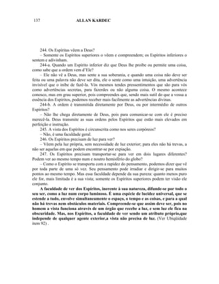 137                      ALLAN KARDEC




     244. Os Espíritas vêem a Deus?
     – Somente os Espíritos superiores o vêem e compreendem; os Espíritos inferiores o
sentem e adivinham.
     244-a. Quando um Espírito inferior diz que Deus lhe proíbe ou permite uma coisa,
como sabe que a ordem vem d’Ele?
     – Ele não vê a Deus, mas sente a sua soberania, e quando uma coisa não deve ser
feita ou uma palavra não deve ser dita, ele o sente como uma intuição, uma advertência
invisível que o inibe de fazê-la. Vós mesmos tendes pressentimentos que são para vós
como advertências secretas, para fazerdes ou não alguma coisa. O mesmo acontece
conosco, mas em grau superior, pois compreendes que, sendo mais sutil do que a vossa a
essência dos Espíritos, podemos receber mais facilmente as advertências divinas.
     244-b. A ordem é transmitida diretamente por Deus, ou por intermédio de outros
Espíritos?
     – Não lhe chega diretamente de Deus, pois para comunicar-se com ele é preciso
merecê-la. Deus transmite as suas ordens pelos Espíritos que estão mais elevados em
perfeição e instrução.
     245. A vista dos Espíritos é circunscrita como nos seres corpóreos?
     – Não, é uma faculdade geral.
     246. Os Espíritos precisam de luz para ver?
     – Vêem pela luz própria, sem necessidade de luz exterior; para eles não há trevas, a
não ser aquelas em que podem encontrar-se por expiação.
     247. Os Espíritos precisam transportar-se para ver em dois lugares diferentes?
Podem ver ao mesmo tempo num e noutro hemisfério do globo?
     – Como o Espírito se transporta com a rapidez do pensamento, podemos dizer que vê
por toda parte de uma só vez. Seu pensamento pode irradiar e dirigir-se para muitos
pontos ao mesmo tempo. Mas essa faculdade depende da sua pureza: quanto menos puro
ele for, mais limitada é a sua vista; somente os Espíritos superiores podem ter visão ele
conjunto.
     A faculdade de ver dos Espíritos, inerente à sua natureza, difunde-se por todo o
seu ser, como a luz num corpo luminoso. É uma espécie de lucidez universal, que se
estende a tudo, envolve simultaneamente o espaço, o tempo e as coisas, e para a qual
não há trevas nem obstáculos materiais. Compreende-se que assim deve ser, pois no
homem a vista funciona através de um órgão que recebe a luz, e sem luz ele fica na
obscuridade. Mas, nos Espíritos, a faculdade de ver sendo um atributo próprio,que
independe de qualquer agente exterior,a vista não precisa de luz. (Ver Ubiqüidade
item 92) .
 