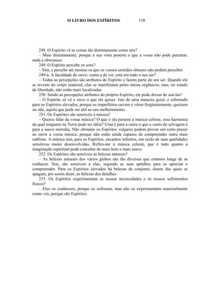 O LIVRO DOS ESPÍRITOS                   138




    248. O Espírito vê as coisas tão distintamente como nós?
    – Mais distintamente, porque a sua vista penetra o que a vossa não pode penetrar;
nada a obscurece.
    249. O Espírito percebe os sons?
    – Sim, e percebe até mesmo os que os vossos sentidos obtusos não podem perceber.
    249-a. A faculdade de ouvir, como a de ver, está em todo o seu ser?
    – Todas as percepções são atributos do Espírito e fazem parte do seu ser. Quando ele
se reveste do corpo material, elas se manifestam pelos meios orgânicos; mas, no estado
de liberdade, não estão mais localizadas
    250. Sendo as percepções atributos do próprio Espírito, ele pode deixar de usá-las?
    – O Espírito só vê e ouve o que ele quiser. Isto de uma maneira geral, e sobretudo
para os Espíritos elevados, porque os imperfeitos ouvem e vêem freqüentemente, queiram
ou não, aquilo que pode ser útil ao seu melhoramento.
    251. Os Espíritos são sensíveis à música?
    – Queres falar da vossa música? O que é ela perante a música celeste, essa harmonia
da qual ninguém na Terra pode ter idéia? Uma é para a outra o que o canto do selvagem é
para a suave melodia; Não obstante os Espíritos vulgares podem provar um certo prazer
ao ouvir a vossa música, porque não estão ainda capazes de compreender outra mais
sublime. A música tem, para os Espíritos, encantos infinitos, em razão de suas qualidades
sensitivas muito desenvolvidas. Refiro-me à música celeste, que é tudo quanto à
imaginação espiritual pode conceber de mais belo e mais suave.
    252. Os Espíritos são sensíveis às belezas naturais?
    – As belezas naturais dos vários globos são tão diversas que estamos longe de as
conhecer. Sim, são sensíveis a elas, segundo as suas aptidões para as apreciar e
compreender. Para os Espíritos elevados há belezas de conjunto, diante das quais se
apagam, por assim dizer, as belezas dos detalhes.
    253. Os Espíritos experimentam as nossas necessidades e os nossos sofrimentos
físicos?
    – Eles os conhecem, porque os sofreram, mas não os experimentam materialmente
como vós, porque são Espíritos.
 