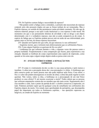 139                     ALLAN KARDEC




     254. Os Espíritos sentem fadiga e necessidade de repouso?
     – Não podem sentir a fadiga como a entendeis, e portanto não necessitam do repouso
corporal, pois não possuem órgãos em que as forças tenham de ser restauradas. Mas o
Espírito repousa, no sentido de não permanecer numa atividade constante. Ele não age de
maneira material, porque a sua ação é toda intelectual e o seu repouso é todo moral. Há
momentos em que o seu pensamento diminui de atividade e não se dirige a um objeto
determinado; este é o verdadeiro repouso, mas não se pode compará-la ao do corpo. A
espécie de fadiga que os Espíritos podem provar está na razão da sua inferioridade, pois
quanto mais se elevam, de menos repouso necessitam.
     255. Quando um Espírito diz que sofre, de que natureza é o seu sofrimento?
     – Angústias morais, que o torturam mais dolorosamente que os sofrimentos físicos.
     256. Como alguns Espíritos se queixam de frio ou calor?
     – Lembrança do que sofreram durante a vida, e algumas vezes tão penosa como a
própria realidade. Freqüentemente é uma comparação que fazem, para exprimirem a sua
situação. Quando se lembram do corpo experimentam uma espécie de impressão, como
quando se tira uma capa e algum tempo depois ainda se pensa estar com ela.

           IV – ENSAIO TEÓRICO SOBRE A SENSAÇÃO NOS
                           ESPÍRITOS

     257. O corpo é o instrumento da dor; se não é a sua causa primeira, é pelo menos a
imediata. A alma tem a percepção dessa dor: essa percepção é o efeito. A lembrança que
dela conserva pode ser muito penosa mas não pode implicar ação física. Com efeito, o
frio e o calor não podem desorganizar os tecidos da alma; a alma não pode regelar-se nem
queimar. Não vemos, todos os dias, a lembrança ou a preocupação de um mal físico
produzir os seus efeitos? E até mesmo ocasionar a morte? Todos sabem que as pessoas
que sofreram amputações sentem dor no membro que não mais existe. Seguramente não é
esse membro a sede, nem o ponto de partida da dor: o cérebro conservou a impressão, eis
tudo. Podemos portanto supor que há qualquer coisa de semelhante nos sofrimentos dos
Espíritos depois da morte. Um estudo mais aprofundado do perispírito, que desempenha
papel tão importante em todos os fenômenos espíritas, – nas aparições vaporosas ou
tangíveis, no estado do Espírito no momento
 