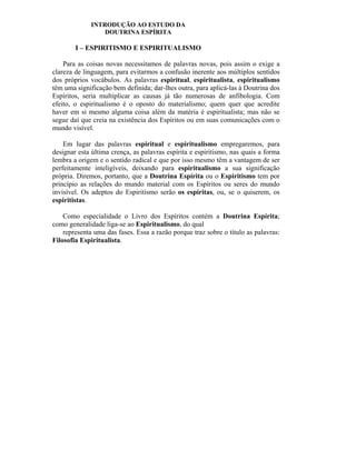 INTRODUÇÃO AO ESTUDO DA
                 DOUTRINA ESPÍRITA

        I – ESPIRITISMO E ESPIRITUALISMO

    Para as coisas novas necessitamos de palavras novas, pois assim o exige a
clareza de linguagem, para evitarmos a confusão inerente aos múltiplos sentidos
dos próprios vocábulos. As palavras espiritual, espiritualista, espiritualismo
têm uma significação bem definida; dar-lhes outra, para aplicá-las à Doutrina dos
Espíritos, seria multiplicar as causas já tão numerosas de anfibologia. Com
efeito, o espiritualismo é o oposto do materialismo; quem quer que acredite
haver em si mesmo alguma coisa além da matéria é espiritualista; mas não se
segue daí que creia na existência dos Espíritos ou em suas comunicações com o
mundo visível.

    Em lugar das palavras espiritual e espiritualismo empregaremos, para
designar esta última crença, as palavras espírita e espiritismo, nas quais a forma
lembra a origem e o sentido radical e que por isso mesmo têm a vantagem de ser
perfeitamente inteligíveis, deixando para espiritualismo a sua significação
própria. Diremos, portanto, que a Doutrina Espírita ou o Espiritismo tem por
princípio as relações do mundo material com os Espíritos ou seres do mundo
invisível. Os adeptos do Espiritismo serão os espíritas, ou, se o quiserem, os
espiritistas.

    Como especialidade o Livro dos Espíritos contém a Doutrina Espírita;
como generalidade liga-se ao Espiritualismo, do qual
    representa uma das fases. Essa a razão porque traz sobre o título as palavras:
Filosofia Espiritualista.
 