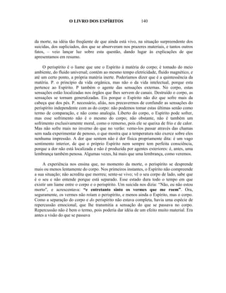 O LIVRO DOS ESPÍRITOS                   140



da morte, na idéia tão freqüente de que ainda está vivo, na situação surpreendente dos
suicidas, dos supliciados, dos que se absorveram nos prazeres materiais, e tantos outros
fatos, – veio lançar luz sobre esta questão, dando lugar às explicações de que
apresentamos em resumo.

     O perispírito é o liame que une o Espírito à matéria do corpo; é tomado do meio
ambiente, do fluido universal; contém ao mesmo tempo eletricidade, fluido magnético, e
até um certo ponto, a própria matéria inerte. Poderíamos dizer que é a quintessência da
matéria. P. o princípio da vida orgânica, mas não o da vida intelectual, porque esta
pertence ao Espírito. P também o agente das sensações externas. No corpo, estas
sensações estão localizadas nos órgãos que lhes servem de canais. Destruído o corpo, as
sensações se tornam generalizadas. Eis porque o Espírito não diz que sofre mais da
cabeça que dos pés. P. necessário, aliás, nos precavermos de confundir as sensações do
perispírito independente com as do corpo: não podemos tomar estas últimas senão como
termo de comparação, e não como analogia. Liberto do corpo, o Espírito pode sofrer,
mas esse sofrimento não é o mesmo do corpo; não obstante, não é também um
sofrimento exclusivamente moral, como o remorso, pois ele se queixa de frio e de calor.
Mas não sofre mais no inverno do que no verão: vemo-los passar através das chamas
sem nada experimentar de penoso, o que mostra que a temperatura não exerce sobre eles
nenhuma impressão. A dor que sentem não é dor física propriamente dita: é um vago
sentimento interior, de que o próprio Espírito nem sempre tem perfeita consciência,
porque a dor não está localizada e não é produzida por agentes exteriores: é, antes, uma
lembrança também penosa. Algumas vezes, há mais que uma lembrança, como veremos.

     A experiência nos ensina que, no momento da morte, o perispírito se desprende
mais ou menos lentamente do corpo. Nos primeiros instantes, o Espírito não compreende
a sua situação; não acredita que morreu; sente-se vivo; vê o seu corpo de lado, sabe que
é o seu e não entende porque está separado. Esse estado dura todo o tempo em que
existir um liame entre o corpo e o perispírito. Um suicida nos dizia: “Não, eu não estou
morto", e acrescentava: “e entretanto sinto os vermes que me roem”. Ora,
seguramente, os vermes não roíam o perispírito, e menos ainda o Espírito, mas o corpo.
Como a separação do corpo e do perispírito não estava completa, havia uma espécie de
repercussão emocional, que lhe transmitia a sensação do que se passava no corpo.
Repercussão não é bem o termo, pois poderia dar idéia de um efeito muito material. Era
antes a visão do que se passava
 
