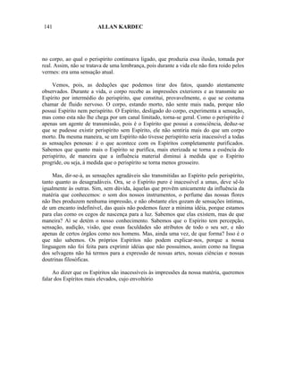 141                     ALLAN KARDEC




no corpo, ao qual o perispírito continuava ligado, que produzia essa ilusão, tomada por
real. Assim, não se tratava de uma lembrança, pois durante a vida ele não fora roído pelos
vermes: era uma sensação atual.

     Vemos, pois, as deduções que podemos tirar dos fatos, quando atentamente
observados. Durante a vida, o corpo recebe as impressões exteriores e as transmite ao
Espírito por intermédio do perispírito, que constitui, provavelmente, o que se costuma
chamar de fluido nervoso. O corpo, estando morto, não sente mais nada, porque não
possui Espírito nem perispírito. O Espírito, desligado do corpo, experimenta a sensação,
mas como esta não lhe chega por um canal limitado, torna-se geral. Como o perispírito é
apenas um agente de transmissão, pois é o Espírito que possui a consciência, deduz-se
que se pudesse existir perispírito sem Espírito, ele não sentiria mais do que um corpo
morto. Da mesma maneira, se um Espírito não tivesse perispírito seria inacessível a todas
as sensações penosas: é o que acontece com os Espíritos completamente purificados.
Sabemos que quanto mais o Espírito se purifica, mais eterizada se torna a essência do
perispírito, de maneira que a influência material diminui à medida que o Espírito
progride, ou seja, à medida que o perispírito se torna menos grosseiro.

     Mas, dir-se-á, as sensações agradáveis são transmitidas ao Espírito pelo perispírito,
tanto quanto as desagradáveis. Ora, se o Espírito puro é inacessível a umas, deve sê-lo
igualmente às outras. Sim, sem dúvida, àquelas que provêm unicamente da influência da
matéria que conhecemos: o som dos nossos instrumentos, o perfume das nossas flores
não lhes produzem nenhuma impressão, e não obstante eles gozam de sensações íntimas,
de um encanto indefinível, das quais não podemos fazer a mínima idéia, porque estamos
para elas como os cegos de nascença para a luz. Sabemos que elas existem, mas de que
maneira? Aí se detém o nosso conhecimento. Sabemos que o Espírito tem percepção,
sensação, audição, visão, que essas faculdades são atributos de todo o seu ser, e não
apenas de certos órgãos como nos homens. Mas, ainda uma vez, de que forma? Isso é o
que não sabemos. Os próprios Espíritos não podem explicar-nos, porque a nossa
linguagem não foi feita para exprimir idéias que não possuímos, assim como na língua
dos selvagens não há termos para a expressão de nossas artes, nossas ciências e nossas
doutrinas filosóficas.

     Ao dizer que os Espíritos são inacessíveis às impressões da nossa matéria, queremos
falar dos Espíritos mais elevados, cujo envoltório
 