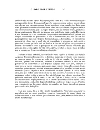 O LIVRO DOS ESPÍRITOS                   142




eterizado não encontra termos de comparação na Terra. Não se dá o mesmo com aquele
cujo perispírito é mais denso, pois ele percebe os nossos sons e sente os nossos odores,
mas não por uma parte determinada do seu organismo, como quando vivo. Poderíamos
dizer que as vibrações moleculares se fazem sentir em todo o seu ser, chegando assim ao
seu sensorium commune, que é o próprio Espírito, mas de maneira diversa, produzindo
talvez uma impressão diferente, que acarreta uma modificação na percepção. Eles ouvem
o som da nossa voz, e no entanto nos compreendem sem necessidade da palavra, pela
simples transmissão do pensamento, o que é demonstrado pelo fato de ser essa
penetração mais fácil para o Espírito desmaterializado. A faculdade de ver é um atributo
essencial da alma, para a qual não há obscuridade, e apresenta-se mais ampla e
penetrante entre os que estão mais purificados. A alma, ou o Espírito, tem portanto em si
mesma a faculdade de todas as percepções. Na vida corpórea elas são obliteradas pela
grosseria dos nossos órgãos; na vida extracorpórea, libertam-se mais e mais, à medida
que se torna menos denso o envoltório semimaterial.

    Tomado do meio ambiente, esse envoltório varia segundo a natureza dos mundos.
Ao passar de um mundo para outro, os Espíritos mudam de envoltório, como mudamos
de roupa ao passar do inverno ao verão, ou do pólo ao equador. Os Espíritos mais
elevados, quando vêm visitar-nos, revestem o perispírito terrestre, e então as suas
percepções se assemelham às dos Espíritos vulgares. Mas todos eles, inferiores e
superiores, só ouvem e sentem o que querem ouvir e sentir. Como não possuem órgãos
sensoriais, podem tornar à vontade as suas percepções ativas ou nulas, havendo apenas
uma coisa que são forçados a ouvir: os conselhos dos bons Espíritos. A vista é sempre
ativa, mas eles podem tornar-se invisíveis uns para os outros. Conforme a classe a que
pertençam, podem ocultar-se dos que lhes são inferiores, mas não dos superiores. Nos
primeiros momentos após à morte a vista do Espírito é sempre turva e confusa,
esclarecendo-se na proporção em que ele se liberta e podendo adquirir a mesma clareza
que tinha durante a vida, além da possibilidade de penetrar nos corpos opacos. Quanto à
sua extensão através do espaço infinito, no passado e no futuro, depende do grau de
pureza e elevação do Espírito.

    Toda esta teoria, dir-se-á, não é muito tranqüilizadora. Pensávamos que, uma vez
desembaraçados do nosso envoltório grosseiro, instrumento de nossas dores, não
sofreríamos mais, e nos ensinais que sofreremos ainda, pois podemos ainda sofrer, e
muito, durante longo
 