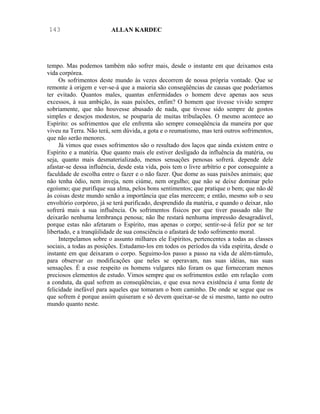 143                      ALLAN KARDEC




tempo. Mas podemos também não sofrer mais, desde o instante em que deixamos esta
vida corpórea.
     Os sofrimentos deste mundo às vezes decorrem de nossa própria vontade. Que se
remonte à origem e ver-se-á que a maioria são conseqüências de causas que poderíamos
ter evitado. Quantos males, quantas enfermidades o homem deve apenas aos seus
excessos, à sua ambição, às suas paixões, enfim? O homem que tivesse vivido sempre
sobriamente, que não houvesse abusado de nada, que tivesse sido sempre de gostos
simples e desejos modestos, se pouparia de muitas tribulações. O mesmo acontece ao
Espírito: os sofrimentos que ele enfrenta são sempre conseqüência da maneira por que
viveu na Terra. Não terá, sem dúvida, a gota e o reumatismo, mas terá outros sofrimentos,
que não serão menores.
     Já vimos que esses sofrimentos são o resultado dos laços que ainda existem entre o
Espírito e a matéria. Que quanto mais ele estiver desligado da influência da matéria, ou
seja, quanto mais desmaterializado, menos sensações penosas sofrerá. depende dele
afastar-se dessa influência, desde esta vida, pois tem o livre arbítrio e por conseguinte a
faculdade de escolha entre o fazer e o não fazer. Que dome as suas paixões animais; que
não tenha ódio, nem inveja, nem ciúme, nem orgulho; que não se deixe dominar pelo
egoísmo; que purifique sua alma, pelos bons sentimentos; que pratique o bem; que não dê
às coisas deste mundo senão a importância que elas merecem; e então, mesmo sob o seu
envoltório corpóreo, já se terá purificado, desprendido da matéria, e quando o deixar, não
sofrerá mais a sua influência. Os sofrimentos físicos por que tiver passado não lhe
deixarão nenhuma lembrança penosa; não lhe restará nenhuma impressão desagradável,
porque estas não afetaram o Espírito, mas apenas o corpo; sentir-se-á feliz por se ter
libertado, e a tranqüilidade de sua consciência o afastará de todo sofrimento moral.
     Interpelamos sobre o assunto milhares ele Espíritos, pertencentes a todas as classes
sociais, a todas as posições. Estudamo-los em todos os períodos da vida espírita, desde o
instante em que deixaram o corpo. Seguimo-los passo a passo na vida de além-túmulo,
para observar as modificações que neles se operavam, nas suas idéias, nas suas
sensações. É a esse respeito os homens vulgares não foram os que forneceram menos
preciosos elementos de estudo. Vimos sempre que os sofrimentos estão em relação com
a conduta, da qual sofrem as conseqüências, e que essa nova existência é uma fonte de
felicidade inefável para aqueles que tomaram o bom caminho. De onde se segue que os
que sofrem é porque assim quiseram e só devem queixar-se de si mesmo, tanto no outro
mundo quanto neste.
 