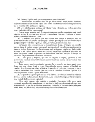 145                      ALLAN KARDEC




     260. Como o Espírito pode querer nascer entre gente de má vida?
           necessário ser enviado ao meio em que possa sofrer a prova pedida. Pois bem:
o semelhante atrai o semelhante, e para lutar contra o instinto do banditismo é preciso que
ele se encontre entre gente dessa espécie.
     260-a. Se não houvesse gente de má vida na Terra, o Espírito não poderia encontrar
nela o meio necessário a certas provas?
     – E deveríamos lamentar isso? É o que acontece nos mundos superiores, onde o mal
não tem acesso. É por isso que neles só existem bons Espíritos. Fazei que o mesmo
aconteça, bem logo, em vossa Terra.
     261. O Espírito, nas provas que deve sofrer para chegar à perfeição, terá de
experimentar todos os gêneros de tentações? Deverá passar por todas as circunstâncias
que possam provocar-lhe o orgulho, o ciúme, a avareza, a sensualidade, etc.?
     – Certamente não, pois sabeis que há os que tornam, desde o princípio, um caminho
que os afasta de muitas provas. Mas aquele que se deixa levar pelo mau caminho corre
todos os perigos do mesmo. Um Espírito pode pedir a riqueza e esta lhe ser dada; então,
segundo o seu caráter, poderá tornar-se avarento ou pródigo, egoísta ou generoso, ou
ainda entregar-se a todos os prazeres da sensualidade. Mas isso não quer dizer que ele
devia cair forçosamente em todas essas tendências.
     262. Como pode o Espírito, que em sua origem é simples, ignorante e sem
experiência, escolher uma existência com conhecimento de causa e ser responsável pela
sua escolha?
     – Deus supre a sua inexperiência, traçando-lhe o caminho que deve seguir como
fazes com uma criança desde o berço. Mas deixa-lhe pouco a pouco a liberdade de
escolher, à medida que o seu livre arbítrio se desenvolve. É então que ele muitas vezes se
extravia, tomando o mau caminho, por não ouvir os conselhos dos bons Espíritos. É a
isso que podemos chamar a queda do homem.
     262-a. Quando o Espírito goza do seu livre arbítrio a escolha da existência corpórea
depende sempre exclusivamente da sua vontade, ou essa existência pode lhe ser imposta
pela vontade de Deus, como expiação?
     – Deus sabe esperar: não precipita a expiação. Entretanto, pode impor certa
existência a um Espírito, quando este, por sua inferioridade ou má vontade, não está apto
a compreender o que lhe seria mais proveitoso, e quando vê que essa existência pode
servir para a sua purificação, e ao mesmo tempo servir-lhe de expiação.
 