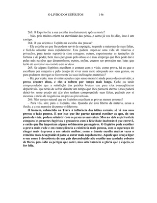 O LIVRO DOS ESPÍRITOS                   146




    263. O Espírito faz a sua escolha imediatamente após a morte?
    – Não, pois muitos crêem na eternidade das penas, e como já vos foi dito, isso é um
castigo.
    264. O que orienta o Espírito na escolha das provas?
    – Ele escolhe as que lhe podem servir de expiação, segundo a natureza de suas faltas,
e fazê-lo adiantar mais rapidamente. Uns podem impor-se uma vida de misérias e
privações, para tentar suportá-la com coragem; outros, experimentar as tentações da
fortuna e do poder, bem mais perigosas pelo abuso e o mau emprego que lhes pode dar e
pelas más paixões que desenvolvem; outros, enfim, querem ser provados nas lutas que
terão de sustentar no contato com o vício.
    265. Se alguns Espíritos escolhem o contato com o vício, como prova, há os que o
escolhem por simpatia e pelo desejo de viver num meio adequado aos seus gostos, ou
para poderem entregar-se livremente às suas inclinações materiais?
    – Há, por certo, mas só entre aqueles cujo senso moral é ainda pouco desenvolvido; a
prova decorre disso, e eles a sofrem por tempo mais longo. Cedo ou tarde
compreenderão que a satisfação das paixões brutais tem para eles conseqüências
deploráveis, que terão de sofrer durante um tempo que lhes parecerá eterno. Deus poderá
deixá-los nesse estado até ql.e eles tenham compreendido suas faltas, pedindo por si
mesmos o meio de resgatá-las em provas proveitosas.
    266. Não parece natural que os Espíritos escolham as provas menos penosas?
    – Para vós, sim; para o Espírito, não. Quando ele está liberto da matéria, cessa a
ilusão, e a sua maneira de pensar é diferente.
    O homem, submetido na Terra à influência das idéias carnais, só vê nas suas
provas o lado penoso. E por isso que lhe parece natural escolher as que, do seu
ponto de vista, podem subsistir com os prazeres materiais. Mas na vida espiritual ele
compara os prazeres fugitivos e grosseiros com a felicidade inalterável que entrevê,
e então que lhe importam alguns sofrimentos passageiros. O Espírito pode escolher
a prova mais rude e em conseqüência a existência mais penosa, com a esperança de
chegar mais depressa a um estado melhor, como o doente escolhe muitas vezes o
remédio mais desagradável para se curar mais rapidamente. Aquele que deseja ligar
o seu nome à descoberta de um país desconhecido não escolhe um caminho coberto
de flores, pois sabe os perigos que corre, mas sabe também a glória que o espera, se
for feliz.
 
