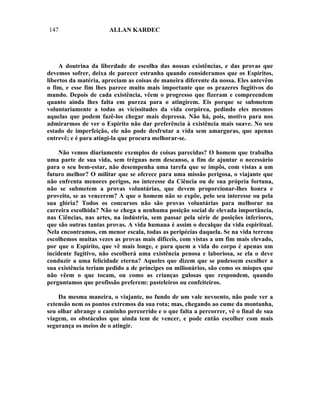 147                    ALLAN KARDEC




     A doutrina da liberdade de escolha das nossas existências, e das provas que
devemos sofrer, deixa de parecer estranha quando consideramos que os Espíritos,
libertos da matéria, apreciam as coisas de maneira diferente da nossa. Eles antevêm
o fim, e esse fim lhes parece muito mais importante que os prazeres fugitivos do
mundo. Depois de cada existência, vêem o progresso que fizeram e compreendem
quanto ainda lhes falta em pureza para o atingirem. Eis porque se submetem
voluntariamente a todas as vicissitudes da vida corpórea, pedindo eles mesmos
aquelas que podem fazê-los chegar mais depressa. Não há, pois, motivo para nos
admirarmos de ver o Espírito não dar preferência à existência mais suave. No seu
estado de imperfeição, ele não pode desfrutar a vida sem amarguras, que apenas
entrevê; e é para atingi-la que procura melhorar-se.

    Não vemos diariamente exemplos de coisas parecidas? O homem que trabalha
uma parte de sua vida, sem tréguas nem descanso, a fim de ajuntar o necessário
para o seu bem-estar, não desempenha uma tarefa que se impôs, com vistas a um
futuro melhor? O militar que se oferece para uma missão perigosa, o viajante que
não enfrenta menores perigos, no interesse da Ciência ou de sua própria fortuna,
não se submetem a provas voluntárias, que devem proporcionar-lhes honra e
proveito, se as vencerem? A que o homem não se expõe, pelo seu interesse ou pela
sua glória? Todos os concursos não são provas voluntárias para melhorar na
carreira escolhida? Não se chega a nenhuma posição social de elevada importância,
nas Ciências, nas artes, na indústria, sem passar pela série de posições inferiores,
que são outras tantas provas. A vida humana é assim o decalque da vida espiritual.
Nela encontramos, em menor escala, todas as peripécias daquela. Se na vida terrena
escolhemos muitas vezes as provas mais difíceis, com vistas a um fim mais elevado,
por que o Espírito, que vê mais longe, e para quem a vida do corpo é apenas um
incidente fugitivo, não escolherá uma existência penosa e laboriosa, se ela o deve
conduzir a uma felicidade eterna? Aqueles que dizem que se pudessem escolher a
sua existência teriam pedido a de príncipes ou milionários, são como os míopes que
não vêem o que tocam, ou como as crianças gulosas que respondem, quando
perguntamos que profissão preferem: pasteleiros ou confeiteiros.

    Da mesma maneira, o viajante, no fundo de um vale nevoento, não pode ver a
extensão nem os pontos extremos da sua rota; mas, chegando ao cume da montanha,
seu olhar abrange o caminho percorrido e o que falta a percorrer, vê o final de sua
viagem, os obstáculos que ainda tem de vencer, e pode então escolher com mais
segurança os meios de o atingir.
 