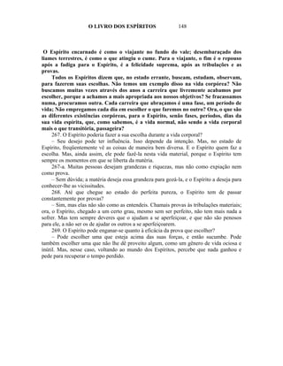 O LIVRO DOS ESPÍRITOS                   148



 O Espírito encarnado é como o viajante no fundo do vale; desembaraçado dos
liames terrestres, é como o que atingiu o cume. Para o viajante, o fim é o repouso
após a fadiga para o Espírito, é a felicidade suprema, após as tribulações e as
provas.
     Todos os Espíritos dizem que, no estado errante, buscam, estudam, observam,
para fazerem suas escolhas. Não temos um exemplo disso na vida corpórea? Não
buscamos muitas vezes através dos anos a carreira que livremente acabamos por
escolher, porque a achamos a mais apropriada aos nossos objetivos? Se fracassamos
numa, procuramos outra. Cada carreira que abraçamos é uma fase, um período de
vida; Não empregamos cada dia em escolher o que faremos no outro? Ora, o que são
as diferentes existências corpóreas, para o Espírito, senão fases, períodos, dias da
sua vida espírita, que, como sabemos, é a vida normal, não sendo a vida corporal
mais o que transitória, passageira?
     267. O Espírito poderia fazer a sua escolha durante a vida corporal?
     – Seu desejo pode ter influência. Isso depende da intenção. Mas, no estado de
Espírito, freqüentemente vê as coisas de maneira bem diversa. E o Espírito quem faz a
escolha. Mas, ainda assim, ele pode fazê-la nesta vida material, porque o Espírito tem
sempre os momentos em que se liberta da matéria.
     267-a. Muitas pessoas desejam grandezas e riquezas, mas não como expiação nem
como prova.
     – Sem dúvida; a matéria deseja essa grandeza para gozá-la, e o Espírito a deseja para
conhecer-lhe as vicissitudes.
     268. Até que chegue ao estado do perfeita pureza, o Espírito tem de passar
constantemente por provas?
     – Sim, mas elas não são como as entendeis. Chamais provas às tribulações materiais;
ora, o Espírito, chegado a um certo grau, mesmo sem ser perfeito, não tem mais nada a
sofrer. Mas tem sempre deveres que o ajudam a se aperfeiçoar, e que não são penosos
para ele, a não ser os de ajudar os outros a se aperfeiçoarem.
     269. O Espírito pode enganar-se quanto à eficácia da prova que escolher?
     – Pode escolher uma que esteja acima das suas forças, e então sucumbe. Pode
também escolher uma que não lhe dê proveito algum, como um gênero de vida ociosa e
inútil. Mas, nesse caso, voltando ao mundo dos Espíritos, percebe que nada ganhou e
pede para recuperar o tempo perdido.
 