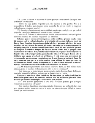 149                     ALLAN KARDEC




     270. A que se devem as vocações de certas pessoas e sua vontade de seguir uma
carreira em vez de outra?
     – Parece-me que podeis responder por vós mesmos a esta questão. Não é a
conseqüência de tudo o que dissemos sobre a escolha das provas e sobre o progresso
realizado numa existência anterior?
     271. Quando o Espírito estuda, na erraticidade, as diversas condições em que poderá
progredir, como julga poder fazê-la, se nascer entre canibais?
     – Não são os Espíritos já adiantados que nascem entre os canibais, mas os Espíritos
da mesma natureza dos canibais, ou que lhes são inferiores.
     Sabemos que os nossos antropófagos não estão no último grau da escala, e que
há mundos onde o embrutecimento e a ferocidade ultrapassam tudo que existe na
Terra. Esses Espíritos são, portanto, ainda inferiores aos mais inferiores do nosso
mundo, e vir para o meio dos nossos selvagens é para eles um progresso, como seria
um progresso para os nossos antropófagos exercer entre nós uma profissão que não
os obrigasse a derramar sangue. Se eles não visam a mais alto, é porque a sua
inferioridade moral não lhes permite compreender um progresso mais completo. O
Espírito não pode avançar senão gradualmente; não pode transpor de um salto a
distância que separa a barbárie da civilização. E está nisso uma necessidade da
reencarnação, que se mostra verdadeiramente de acordo com a justiça de Deus. De
outra maneira, em que se transformariam esses milhões de seres que morrem
diariamente no último estado de degradação, se não tivessem meios de se elevar?
Por que Deus os teria deserdado dos favores concedidos aos demais?
     272. Os Espíritos procedentes dum mundo inferior à Terra, ou dum mundo muito
atrasado, como os canibais. poderiam nascer entre os povos civilizados?
     – Sim, há os que se extraviam, ao quererem subir muito alto; mas ficam deslocados
entre vós, porque têm hábitos e instintos que se chocam com os vossos.
     Esses seres nos dão o triste espetáculo da ferocidade em meio da civilização.
Retornando para o meio dos canibais, isso não será um retrocesso, pois não farão
mais do que retomar o seu lugar, e talvez ainda com proveito.
     273 . Um homem pertencente a uma raça civilizada poderia, por expiação,
reencarnar-se numa raça selvagem?
      - Sim, mas isso depende do gênero da expiação. Um senhor que tenha sido duro para
seus escravos poderá tornar-se escravo e sofrer ou maus tratos que infligiu a outros.
Aquele que mandou numa
 